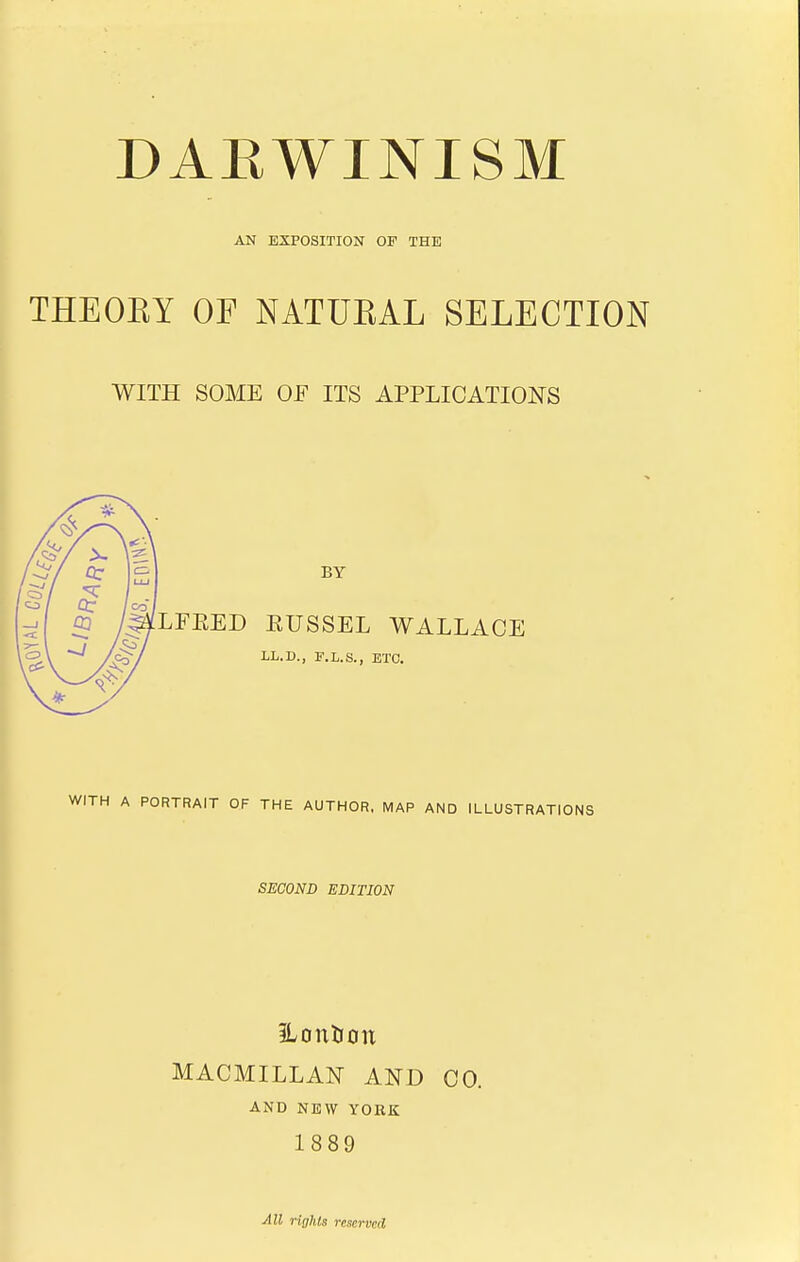 AN EXPOSITION OF THE THEORY OF NATURAL SELECTION WITH SOME OF ITS APPLICATIONS BY LFKED EUSSEL WALLACE LL.D., F.L.S., ETC. H A PORTRAIT OF THE AUTHOR, MAP AND ILLUSTRATIONS SECOND EDITION ILon&cn MACMILLAN AND CO. AND NEW YORK 1889 Ml rights reserved