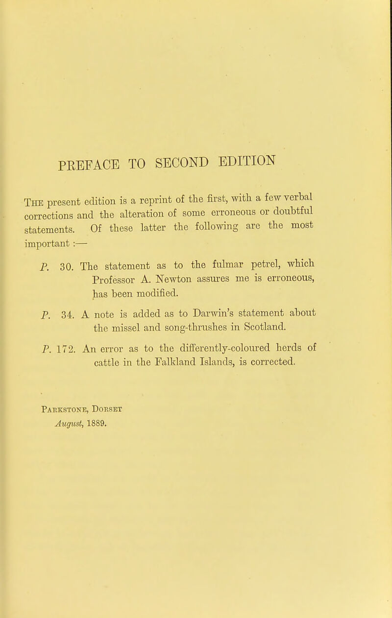 The present edition is a reprint of the first, with a few verbal corrections and the alteration of some erroneous or doubtful statements. Of these latter the following are the most important :— P. 30. The statement as to the fulmar petrel, which Professor A. Newton assures me is erroneous, has been modified. P. 34. A note is added as to Darwin's statement about the missel and song-thrushes in Scotland. P. 172. An error as to the differently-coloured herds of cattle in the Falkland Islands, is corrected. Parkstone, Dorset August, 1889.