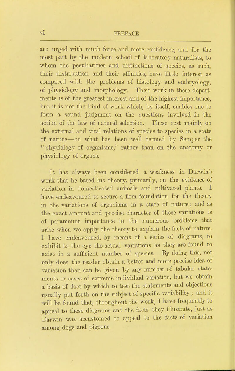 are urged with much force and more confidence, and for the most part by the modern school of laboratory naturalists, to whom the peculiarities and distinctions of species, as such, their distribution and then affinities, have little interest as compared with the problems of histology and embryology, of physiology and morphology. Their work in these depart- ments is of the greatest interest and of the highest importance, but it is not the kind of work which, by itself, enables one to form a sound judgment on the questions involved in the action of the law of natural selection. These rest mainly on the external and vital relations of species to species in a state of nature—on what has been well termed by Semper the physiology of organisms, rather than on the anatomy or physiology of organs. It has always been considered a weakness in Darwin's work that he based his theory, primarily, on the evidence of variation in domesticated animals and cultivated plants. I have endeavoured to secure a firm foundation for the theory in the variations of organisms in a state of nature; and as the exact amount and precise character of these variations is of paramount importance in the numerous problems that arise when we apply the theory to explain the facts of nature, I have endeavoured, by means of a series of diagrams, to exhibit to the eye the actual variations as they are found to exist in a sufficient number of species. By doing this, not only does the reader obtain a better and more precise idea of variation than can be given by any number of tabular state- ments or cases of extreme individual variation, but we obtain a basis of fact by which to test the statements and objections usually put forth on the subject of specific variability j and it will be found that, throughout the work, I have frequently to appeal to these diagrams and the facts they illustrate, just as Darwin was accustomed to appeal to the facts of variation among dogs and pigeons.