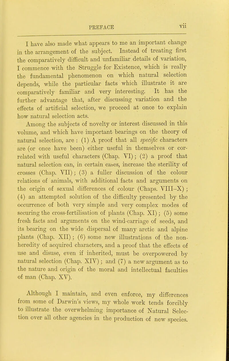 I have also made what appears to me an important change in the arrangement of the subject. Instead of treating first the comparatively difficult and unfamiliar details of variation, I commence with the Struggle for Existence, which is really the fundamental phenomenon on which natural selection depends, while the particular facts which illustrate it are comparatively familiar and very interesting. It has the further advantage that, after discussing variation and the effects of artificial selection, we proceed at once to explain how natural selection acts. Among the subjects of novelty or interest discussed in this volume, and which have important bearings on the theory of natural selection, are : (1) A proof that all specific characters are (or once have been) either useful in themselves or cor- related with useful characters (Chap. VI); (2) a proof that natural selection can, in certain cases, increase the sterility of crosses (Chap. VII); (3) a fuller discussion of the colour relations of animals, with additional facts and arguments on the origin of sexual differences of colour (Chaps. VIII-X) ; (4) an attempted solution of the difficulty presented by the occurrence of both very simple and very complex modes of securing the cross-fertilisation of plants (Chap. XI); (5) some fresh facts and arguments on the wind-carriage of seeds, and its bearing on the wide dispersal of many arctic and alpine plants (Chap. XII); (6) some new illustrations of the non- heredity of acquired characters, and a proof that the effects of use and disuse, even if inherited, must be overpowered by natural selection (Chap. XIV); and (7) a new argument as to the nature and origin of the moral and intellectual faculties of man (Chap. XV). Although I maintain, and even enforce, my differences from some of Darwin's views, my whole work tends forcibly to illustrate the overwhelming importance of Natural Selec- tion over all other agencies in the production of new species.