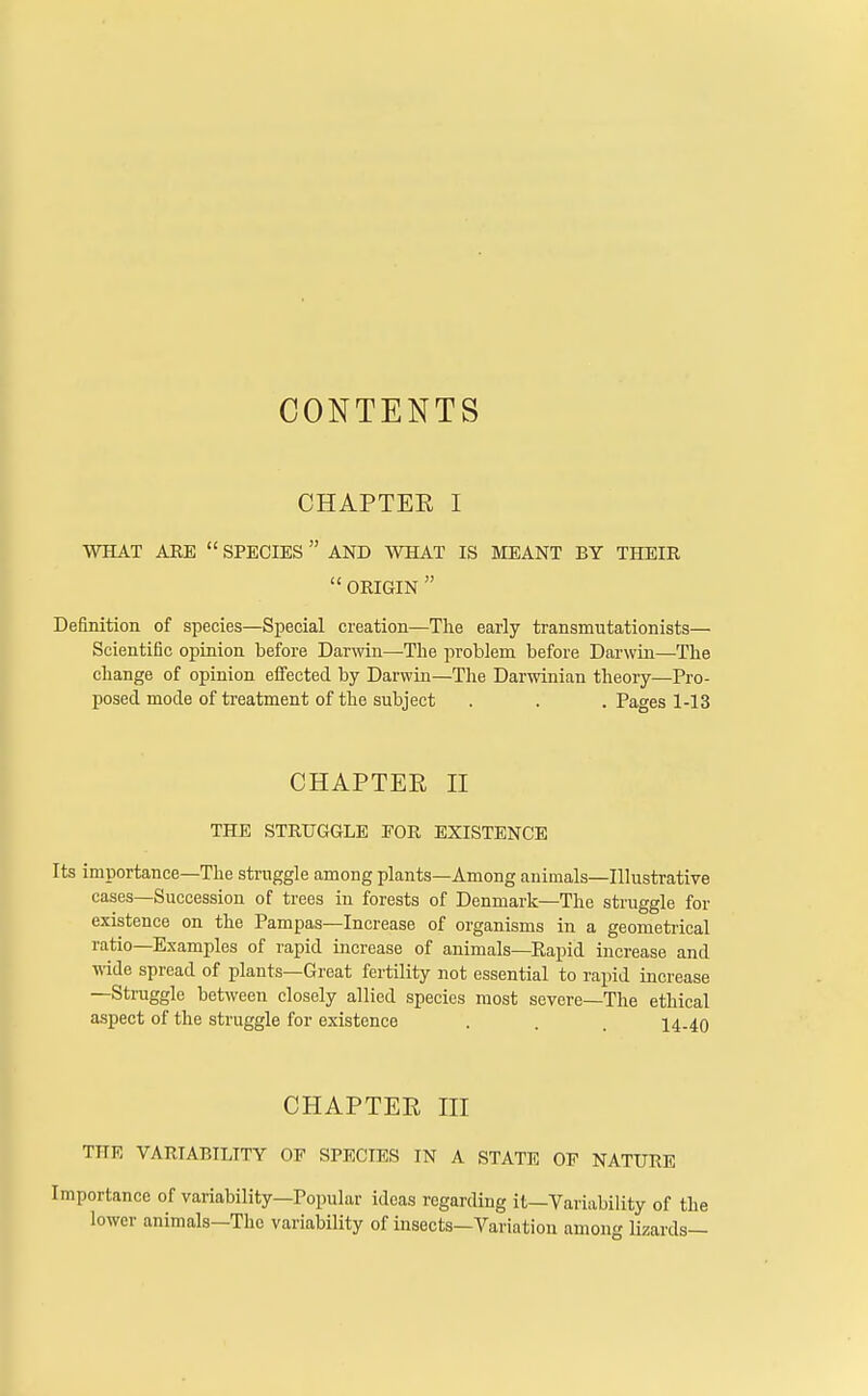 CONTENTS CHAPTER I WHAT ARE  SPECIES  AND WHAT IS MEANT BY THEIR  ORIGIN  Definition of species—Special creation—The early transmutationists— Scientific opinion before Darwin—-The problem before Darwin—The change of opinion effected by Darwin—The Darwinian theory—Pro- posed mode of treatment of the subject . . . Pages 1-13 CHAPTER II THE STRUGGLE EOR EXISTENCE Its importance—The struggle among plants—Among animals—Illustrative cases—Succession of trees in forests of Denmark—The struggle for existence on the Pampas—Increase of organisms in a geometrical ratio—Examples of rapid increase of animals—Kapid increase and wide spread of plants—Great fertility not essential to rapid increase —Struggle between closely allied species most severe—The ethical aspect of the struggle for existence . . . 14-40 CHAPTER III THE VARIABILITY OF SPECIES IN A STATE OP NATURE portance of variability—Popular ideas regarding it—Variability of the lower animals—The variability of insects—Variation among lizards—