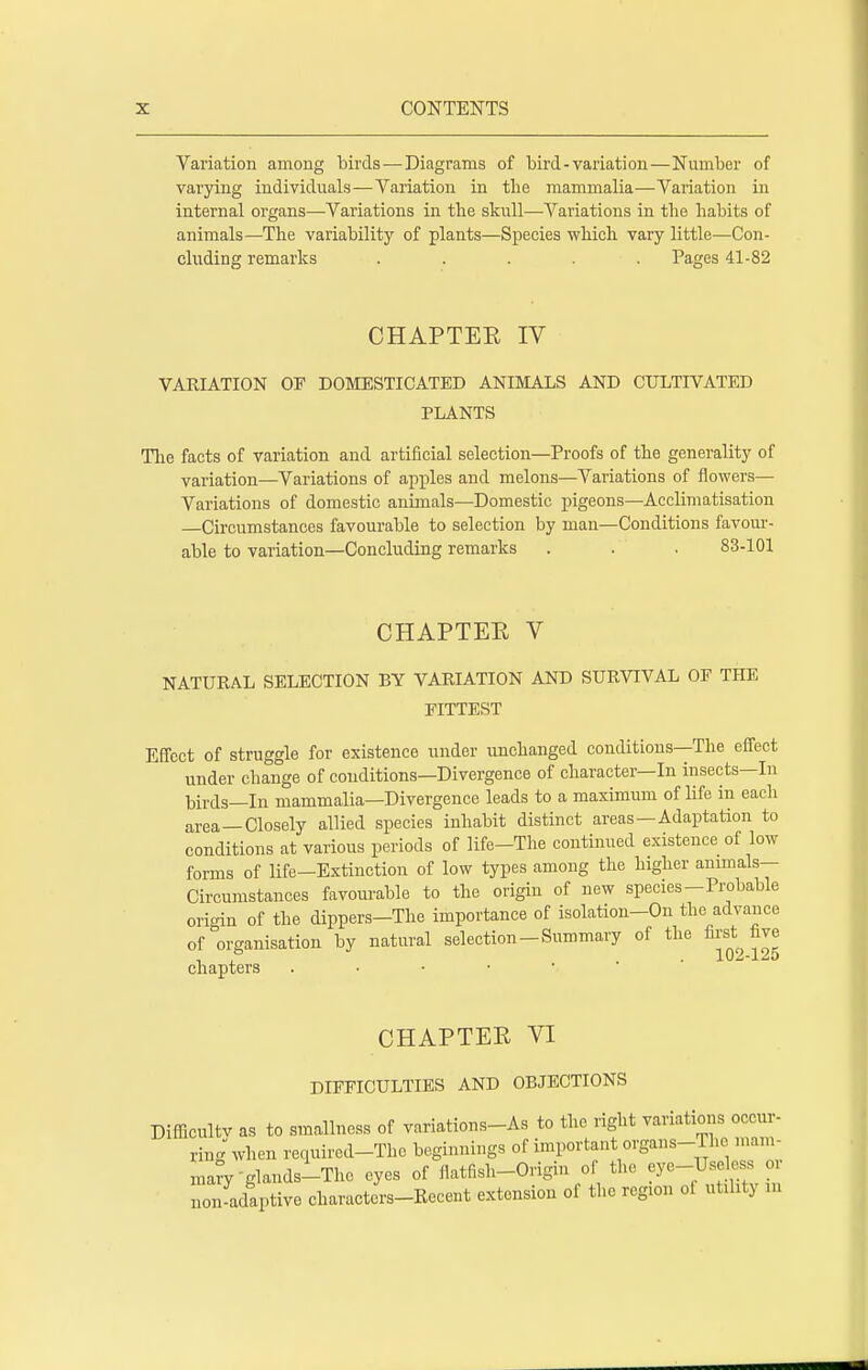 Variation among birds—Diagrams of bird-variation—Number of varying individuals—Variation in the mammalia—Variation in internal organs—Variations in the skull—Variations in the habits of animals—The variability of plants—Species which vary little—Con- cluding remarks ..... Pages 41-82 CHAPTEE IV VARIATION OF DOMESTICATED ANIMALS AND CULTIVATED PLANTS The facts of variation and artificial selection—Proofs of the generality of variation—Variations of apples and melons—Variations of flowers— Variations of domestic animals—Domestic pigeons—Acclimatisation —Circumstances favourable to selection by man—Conditions favour- able to variation—Concluding remarks . . . 83-101 CHAPTER V NATURAL SELECTION BY VARIATION AND SURVIVAL OF THE FITTEST Effect of struggle for existence under unchanged conditions—The effect under change of conditions—Divergence of character—In insects—In birds—In mammalia—Divergence leads to a maximum of life in each area—Closely allied species inhabit distinct areas—Adaptation to conditions at various periods of life—The continued existence of low forms of life—Extinction of low types among the higher animals- Circumstances favourable to the origin of new species-Probable origin of the dippers—The importance of isolation-On the advance of organisation by natural selection-Summary of the first five chapters CHAPTER VI DIFFICULTIES AND OBJECTIONS Difficulty as to smallness of variations-As to the right variations occur- ring when required-The beginnings of important organs-lb e mam- mafV-glands-The eyes of flatfish-Origin of the eye-Useless or non-adaptive characters-Recent extension of the region ol utility in