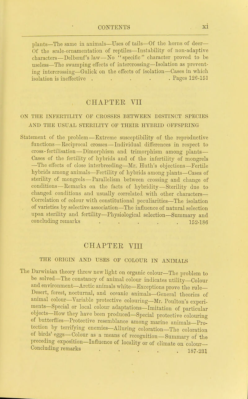 plants—The same in animals—Uses of tails—Of the horns of deer— Of the scale-ornamentation of reptiles—Instability of non-adaptive characters—Delbceuf's law—No specific character proved to be useless—The swamping effects of intercrossing—Isolation as prevent- ing intercrossing—Gulick on the effects of isolation—Cases in which isolation is ineffective ..... Pages 126-151 CHAPTER VII ON THE INFERTILITY OF CROSSES BETWEEN DISTINCT SPECIES AND THE USUAL STERILITY OF THEIR HYBRID OFFSPRING Statement of the problem—Extreme susceptibility of the reproductive functions—Reciprocal crosses—Individual differences in respect to cross-fertilisation—Dimorphism and trimorphism among plants— Cases of the fertility of hybrids and of the infertility of mongrels —The effects of close interbreeding—Mr. Hutli's objections—Fertile hybrids among animals—Fertility of hybrids among plants—Cases of sterility of mongrels—Parallelism between crossing and change of conditions—Remarks on the facts of hybridity—Sterility due to changed conditions and usually correlated with other characters— Correlation of colour with constitutional peculiarities—The isolation of varieties by selective association—The influence of natural selection upon sterility and fertility—Physiological selection—Summary and concluding remarks ..... 152-186 CHAPTER VIII THE ORIGIN AND USES OF COLOUR IN ANIMALS The Darwinian theoiy threw new light on organic colour—The problem to be solved—The constancy of animal colour indicates utility—Colour and environment—Arctic animals white—Exceptions prove the rule- Desert, forest, nocturnal, and oceanic animals—General theories of animal colour—Variable protective colouring—Mr. Poulton's experi- ments—Special or local colour adaptations—Imitation of particular objects—How they have been produced—Special protective colouring of butterflies—Protective resemblance among marine animals—Pro- tection by terrifying enemies—Alluring coloration—The coloration of birds' eggs—Colour as a means of recognition—Summary of the preceding exposition-Influence of locality or of climate on colour- Concluding remarks . 187-231