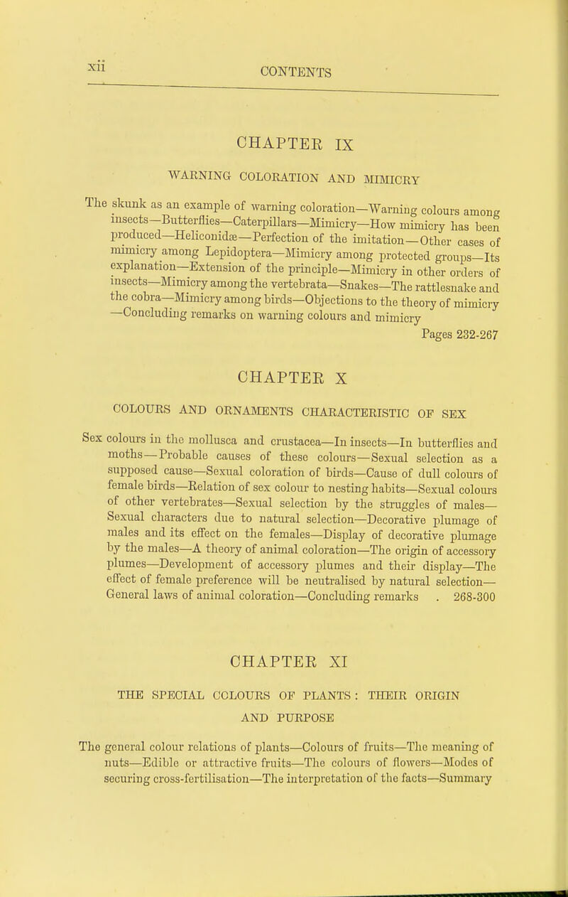 CHAPTER IX WARNING COLORATION AND MIMICRY The skunk as an example of warning coloration-Warning colours among insects-Butterflies-Caterpillars-Miniicry-How mimicry has been produced—Heliconidoe—Perfection of the imitation-Other cases of mimicry among Lepidoptera—Mimicry among protected groups-Its explanation—Extension of the principle—Mimicry in other orders of insects-Mimicry among the vertebrata-Snakes-The rattlesnake and the cobra—Mimicry among birds-Objections to the theory of mimicry —Concluding remarks on warning colours and mimicry Pages 232-267 CHAPTER X COLOURS AND ORNAMENTS CHARACTERISTIC OP SEX Sex colours in the mollusca and Crustacea—In insects—In butterflies and moths—Probable causes of these colours—Sexual selection as a supposed cause—Sexual coloration of birds—Cause of dull colours of female birds—Relation of sex colour to nesting habits—Sexual colours of other vertebrates—Sexual selection by the struggles of males- Sexual characters due to natural selection—Decorative plumage of males and its effect on the females—Display of decorative plumage by the males—A theory of animal coloration—The origin of accessory plumes—Development of accessory plumes and their display—The effect of female preference will be neutralised by natural selection— General laws of animal coloration—Concluding remarks . 268-300 CHAPTER XI THE SPECIAL COLOURS OF PLANTS : THEIR ORIGIN AND PURPOSE The general colour relations of plants—Colours of fruits—The meaning of nuts—Edible or attractive fruits—The colours of flowers—Modes of securing cross-fertilisation—The interpretation of the facts—Summary