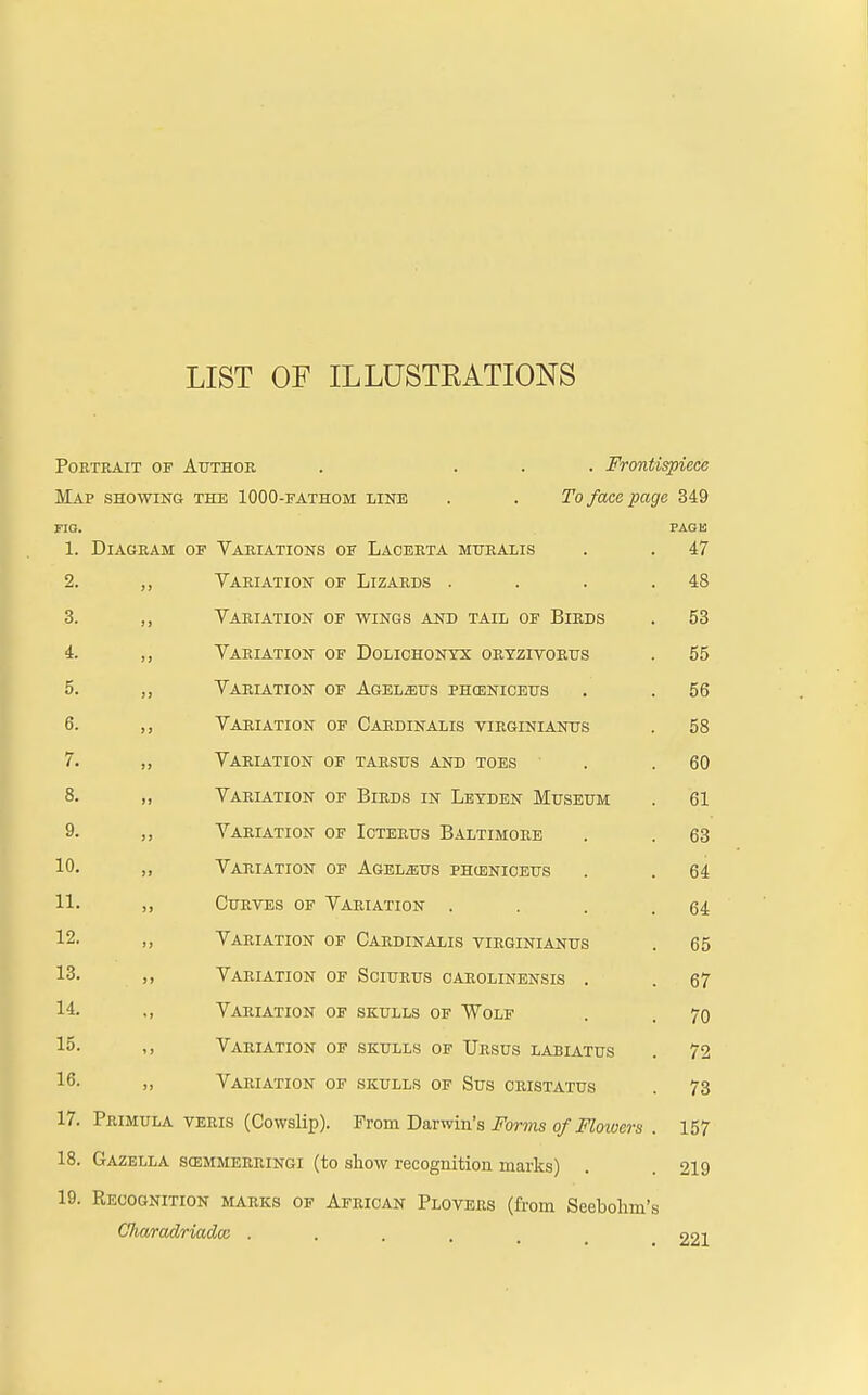 LIST OF IL LUSTEATIONS PORTRAIT OF Author . Frontispiece Map showing the 1000-fathom line . . To face page 349 FIG. PAGE 1. DI AGEAM of Variations of Lacerta muralis 47 2. Variation of Lizards . . . . 4S 3. Variation of wings and tail of Birds 53 4. Variation OF DOLICHONYX ORYZITORUS 55 5. Variation OF AGEL2EUS PHCENICEUS 56 6. Variation OF Cardinalis VIRGINIANUS 58 7. Variation OF TARSUS AND TOES 60 8. Variation of Birds in Letden Museum 61 9. Variation of Icterus Baltimore 63 10. Variation OF AGEL^US PHU3NICEUS 64 11. Curves of Variation . 64 12. Variation of Cardinalis virginianus 65 13. Variation OF SCIURUS OAROLINENSIS . 67 14. Variation OF SKULLS OF WOLF 70 15. Variation OF SKULLS OF TJRSUS LABIATUS 72 16. Variation OF SKULLS OF SuS CRISTATUS 73 17. Primula veris (Cowslip). From Darwin's Forms of Flowers . 157 18. Gazella scemmerringi (to show recognition marks) 219 19. Recognition marks of African Plovers (from Seebohm'i Charadriadcc .