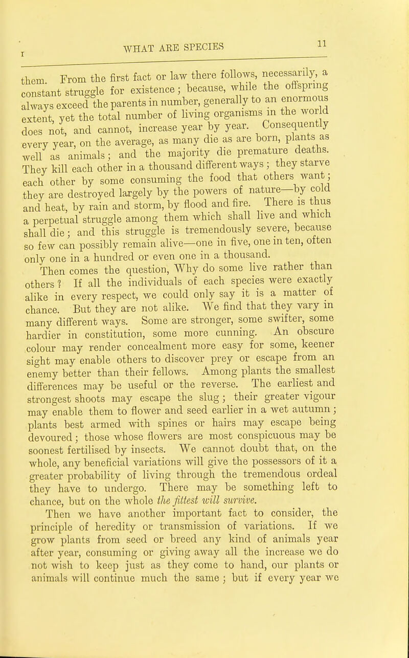 them From the first fact or law there follows, necessarily, a constant struggle for existence; because, while the offspring 1 ays exceed he parents in number, generally to an enormous extent, yet the total number of living organisms in the wor d does not, and cannot, increase year by year. Consequently every year, on the average, as many die as are born, plants as well as animals; and the majority die premature deaths. Thev kill each other in a thousand different ways ; they starve each other by some consuming the food that others want; they are destroyed largely by the powers of nature—by cold and heat, by rain and storm, by flood and fire. There is thus a perpetual struggle among them which shall live and which shall die; and this struggle is tremendously severe, because so few can possibly remain alive—one in five, one in ten, often only one in a hundred or even one in a thousand. Then comes the question, Why do some live rather than others ? If all the individuals of each species were exactly alike in every respect, we could only say it is a matter of chance. But they are not alike. We find that they vary m many different ways. Some are stronger, some swifter, some hardier in constitution, some more cunning. An obscure colour may render concealment more easy for some, keener sight may enable others to discover prey or escape from an enemy better than their fellows. Among plants the smallest differences may be useful or the reverse. The earliest and strongest shoots may escape the slug; their greater vigour may enable them to flower and seed earlier in a wet autumn; plants best armed with spines or hairs may _ escape being devoured; those whose flowers are most conspicuous may be soonest fertilised by insects. We cannot doubt that, on the whole, any beneficial variations will give the possessors of it a greater probability of living through the tremendous ordeal they have to undergo. There may be something left to chance, but on the whole the fittest will survive. Then we have another important fact to consider, the principle of heredity or transmission of variations. If we grow plants from seed or breed any kind of animals year after year, consuming or giving away all the increase we do not wish to keep just as they come to hand, our plants or animals will continue much the same ; but if every year we