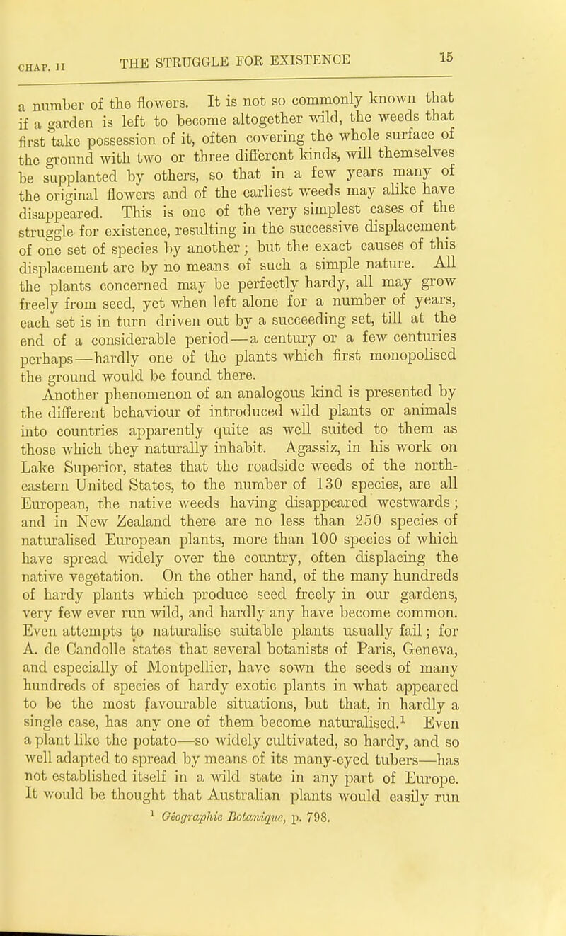 CHAP. II a number of the flowers. It is not so commonly known that if a garden is left to become altogether wild, the weeds that first take possession of it, often covering the whole surface of the ground with two or three different kinds, will themselves be supplanted by others, so that in a few years many of the original flowers and of the earliest weeds may alike have disappeared. This is one of the very simplest cases of the struggle for existence, resulting in the successive displacement of one set of species by another; but the exact causes of this displacement are by no means of such a simple nature. All the plants concerned may be perfectly hardy, all may grow freely from seed, yet when left alone for a number of years, each set is in turn driven out by a succeeding set, till at the end of a considerable period—a century or a few centuries perhaps—hardly one of the plants which first monopolised the ground would be found there. Another phenomenon of an analogous kind is presented by the different behaviour of introduced wild plants or animals into countries apparently quite as well suited to them as those which they naturally inhabit. Agassiz, in his work on Lake Superior, states that the roadside weeds of the north- eastern United States, to the number of 130 species, are all European, the native weeds having disappeared westwards ; and in New Zealand there are no less than 250 species of naturalised European plants, more than 100 species of which have spread widely over the country, often displacing the native vegetation. On the other hand, of the many hundreds of hardy plants which produce seed freely in our gardens, very few ever run wild, and hardly any have become common. Even attempts to naturalise suitable plants usually fail; for A. de Candolle states that several botanists of Paris, Geneva, and especially of Montpellier, have sown the seeds of many hundreds of species of hardy exotic plants in what appeared to be the most favourable situations, but that, in hardly a single case, has any one of them become naturalised.1 Even a plant like the potato—so widely cultivated, so hardy, and so well adapted to spread by means of its many-eyed tubers—has not established itself in a wild state in any part of Europe. It would be thought that Australian plants would easily run 1 Oeofjraphie Botanique, p. 798.