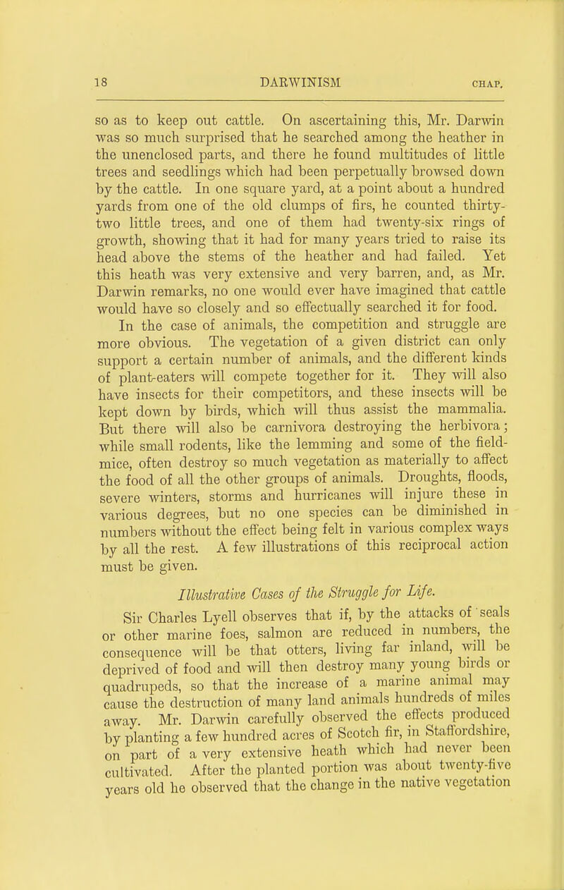 so as to keep out cattle. On ascertaining this, Mr. Darwin was so much surprised that he searched among the heather in the unenclosed parts, and there he found multitudes of little trees and seedlings which had been perpetually browsed down by the cattle. In one square yard, at a point about a hundred yards from one of the old clumps of firs, he counted thirty- two little trees, and one of them had twenty-six rings of growth, showing that it had for many years tried to raise its head above the stems of the heather and had failed. Yet this heath was very extensive and very barren, and, as Mr. Darwin remarks, no one would ever have imagined that cattle would have so closely and so effectually searched it for food. In the case of animals, the competition and struggle are more obvious. The vegetation of a given district can only support a certain number of animals, and the different kinds of plant-eaters will compete together for it. They will also have insects for their competitors, and these insects will be kept down by birds, which will thus assist the mammalia. But there will also be carnivora destroying the herbivora; while small rodents, like the lemming and some of the field- mice, often destroy so much vegetation as materially to affect the food of all the other groups of animals. Droughts, floods, severe winters, storms and hurricanes will injure these in various degrees, but no one species can be diminished in numbers without the effect being felt in various complex ways by all the rest. A few illustrations of this reciprocal action must be given. Illustrative Cases of the Struggle for Life. Sir Charles Lyell observes that if, by the attacks of seals or other marine foes, salmon are reduced in numbers, the consequence will be that otters, living far inland, will be deprived of food and will then destroy many young birds or quadrupeds, so that the increase of a marine animal may cause the destruction of many land animals hundreds of miles away Mr. Darwin carefully observed the effects produced by planting a few hundred acres of Scotch fir, in Staffordshire, on part of a very extensive heath which had never been cultivated. After the planted portion was about twenty-five years old he observed that the change in the native vegetation