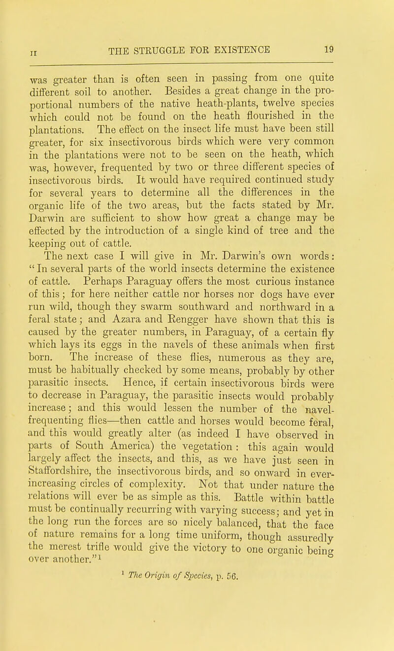 was greater than is often seen in passing from one quite different soil to another. Besides a great change in the pro- portional numbers of the native heath-plants, twelve species which could not be found on the heath flourished in the plantations. The effect on the insect life must have been still greater, for six insectivorous birds which were very common in the plantations were not to be seen on the heath, which was, however, frequented by two or three different species of insectivorous birds. It would have required continued study for several years to determine all the differences in the organic life of the two areas, but the facts stated by Mr. Darwin are sufficient to show how great a change may be effected by the introduction of a single kind of tree and the keeping out of cattle. The next case I will give in Mr. Darwin's own words:  In several parts of the world insects determine the existence of cattle. Perhaps Paraguay offers the most curious instance of this; for here neither cattle nor horses nor dogs have ever run wild, though they swarm southward and northward in a feral state; and Azara and Rengger have shown that this is caused by the greater numbers, in Paraguay, of a certain fly which lays its eggs in the navels of these animals when first born. The increase of these flies, numerous as they are, must be habitually checked by some means, probably by other parasitic insects. Hence, if certain insectivorous birds were to decrease in Paraguay, the parasitic insects would probably increase; and this would lessen the number of the navel- frequenting flies—then cattle and horses would become feral, and this would greatly alter (as indeed I have observed in parts of South America) the vegetation : this again would largely affect the insects, and this, as we have just seen in Staffordshire, the insectivorous birds, and so onward in ever- increasing circles of complexity. Not that under nature the relations will ever be as simple as this. Battle within battle must be continually recurring with varying success; and yet in the long run the forces are so nicely balanced, that the face of nature remains for a long time uniform, though assuredly the merest trifle would give the victory to one organic being over another.1