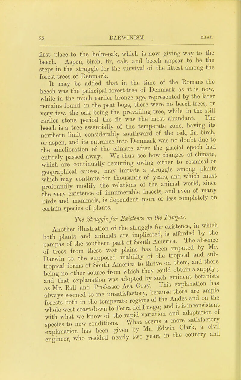 first place to the holm-oak, which is now giving way to the beech. Aspen, birch, fir, oak, and beech appear to be the steps in the struggle for the survival of the fittest among the forest-trees of Denmark. It may be added that in the time of the Romans the beech was the principal forest-tree of Denmark as it is now, while in the much earlier bronze age, represented by the later remains found in the peat bogs, there were no beech-trees, or very few, the oak being the prevailing tree, while in the still earlier stone period the fir was the most abundant. _ The beech is a tree essentially of the temperate zone, having its northern limit considerably southward of the oak, fir, birch, or aspen, and its entrance into Denmark was no doubt due to the amelioration of the climate after the glacial epoch had entirely passed away. We thus see how changes of climate, which are continually occurring owing either to cosmical or geographical causes, may initiate a struggle among plants which may continue for thousands of years, and which must profoundly modify the relations of the animal world, since the very existence of innumerable insects, and even of many birds and mammals, is dependent more or less completely on certain species of plants. The Struggle for Existence on the Pampas. Another illustration of the struggle for existence in which both plants and animals are implicated, is afforded by the pampas of the southern part of South America. The absence of trees from these vast plains has been imputed by Mr. Darwin to the supposed inability of the tropical and sub- tropical forms of South America to thrive on them, and there being no other source from which they could obtain a supp y and§that explanation was adopted by s-h eminent botan t as Mr. Ball and Professor Asa Gray This expknatxo«J£ always seemed to me unsatisfactory, because the re are amp e forests both in the temperate regions of the Anfde^adll^,to^ whole west coast down to Terra del Fuego; and it ^ncon^n with what we know of the rapid variation and^P^ species to new conditions. What seems a »<^*u*^ explanation has been given by Mr. Edwin Clark a ci d engineer, who resided nearly two years m the country and