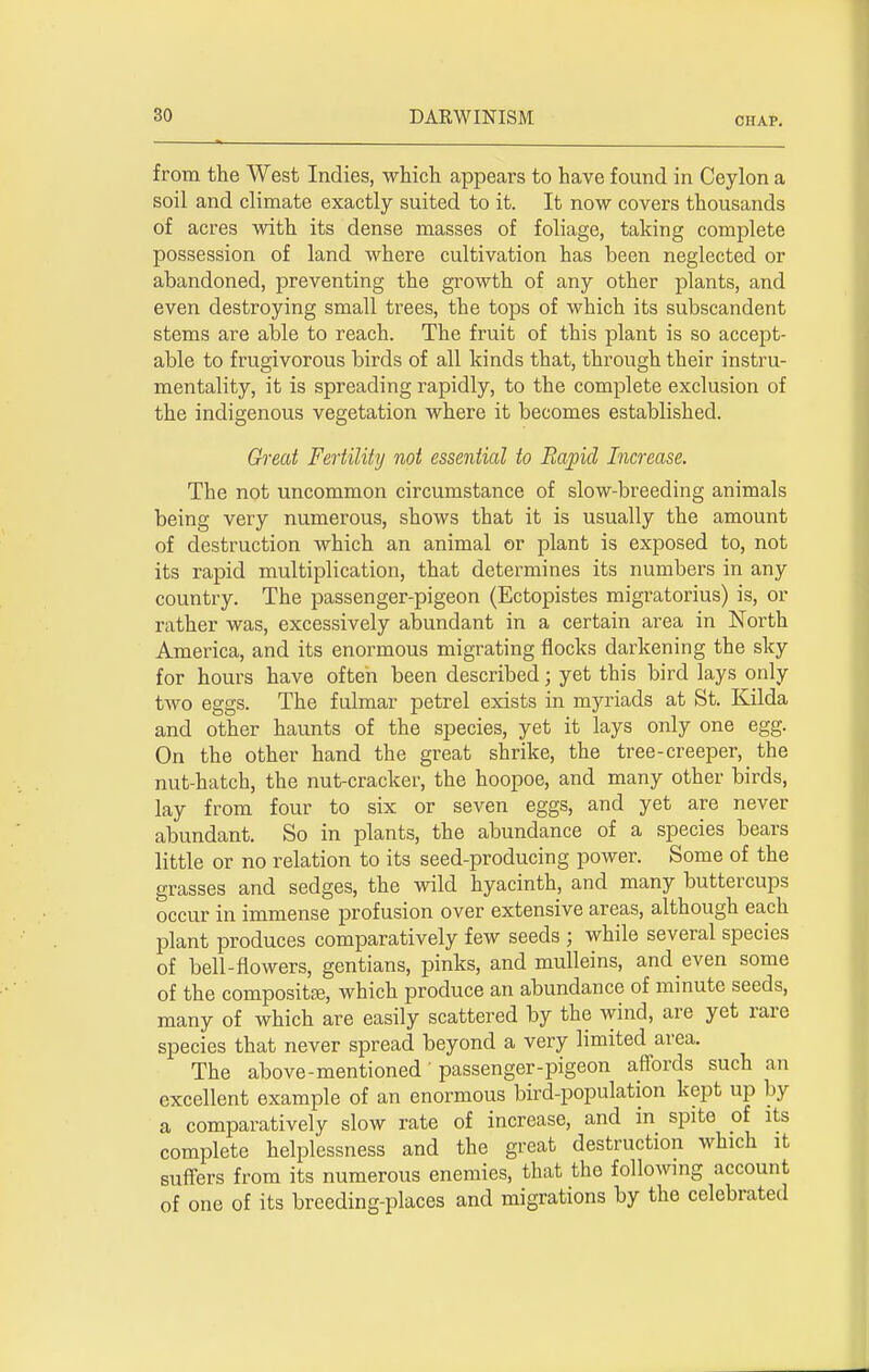 CHAP. from the West Indies, which appears to have found in Ceylon a soil and climate exactly suited to it. It now covers thousands of acres with its dense masses of foliage, taking complete possession of land where cultivation has been neglected or abandoned, preventing the growth of any other plants, and even destroying small trees, the tops of which its subscandent stems are able to reach. The fruit of this plant is so accept- able to frugivorous birds of all kinds that, through their instru- mentality, it is spreading rapidly, to the complete exclusion of the indigenous vegetation where it becomes established. Great Fertility not essential to Rapid Increase. The not uncommon circumstance of slow-breeding animals being very numerous, shows that it is usually the amount of destruction which an animal or plant is exposed to, not its rapid multiplication, that determines its numbers in any country. The passenger-pigeon (Ectopistes migratorius) is, or rather was, excessively abundant in a certain area in North America, and its enormous migrating flocks darkening the sky for hours have often been described; yet this bird lays only two eggs. The fulmar petrel exists in myriads at St. Kilda and other haunts of the species, yet it lays only one egg. On the other hand the great shrike, the tree-creeper, the nut-hatch, the nut-cracker, the hoopoe, and many other birds, lay from four to six or seven eggs, and yet are never abundant. So in plants, the abundance of a species bears little or no relation to its seed-producing power. Some of the grasses and sedges, the wild hyacinth, and many buttercups occur in immense profusion over extensive areas, although each plant produces comparatively few seeds ; while several species of bell-flowers, gentians, pinks, and mulleins, and even some of the compositae, which produce an abundance of minute seeds, many of which are easily scattered by the wind, are yet rare species that never spread beyond a very limited area. The above-mentioned' passenger-pigeon affords such an excellent example of an enormous bird-population kept up by a comparatively slow rate of increase, and in spite of its complete helplessness and the great destruction which it suffers from its numerous enemies, that the following account of one of its breeding-places and migrations by the celebrated
