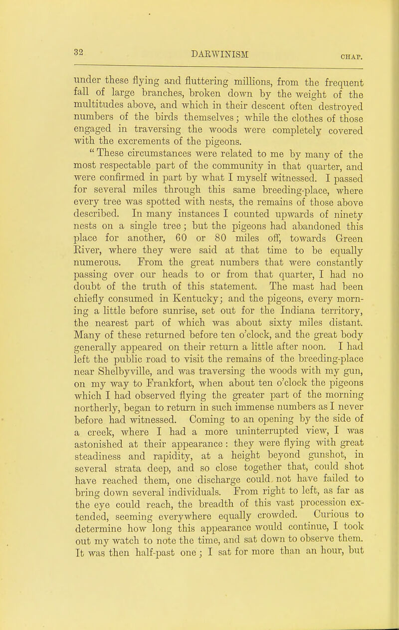 CHAP. under these flying and fluttering millions, from the frequent fall of large branches, broken down by the weight of the multitudes above, and which in their descent often destroyed numbers of the birds themselves; while the clothes of those engaged in traversing the woods were completely covered with the excrements of the pigeons.  These circumstances were related to me by many of the most respectable part of the community in that quarter, and were confirmed in part by what I myself witnessed. I passed for several miles through this same breeding-place, where every tree was spotted with nests, the remains of those above described. In many instances I counted upwards of ninety nests on a single tree; but the pigeons had abandoned this place for another, 60 or 80 miles off, towards Green River, where they were said at that time to be equally numerous. From the great numbers that were constantly passing over our heads to or from that quarter, I had no doubt of the truth of this statement. The mast had been chiefly consumed in Kentucky; and the pigeons, every morn- ing a little before sunrise, set out for the Indiana territory, the nearest part of which was about sixty miles distant. Many of these returned before ten o'clock, and the great body generally appeared on their return a little after noon. I had left the public road to visit the remains of the breeding-place near Shelbyville, and was traversing the woods with my gun, on my way to Frankfort, when about ten o'clock the pigeons which I had observed flying the greater part of the morning northerly, began to return in such immense numbers as I never before had witnessed. Coming to an opening by the side of a creek, where I had a more uninterrupted view, I was astonished at their appearance: they were flying with great steadiness and rapidity, at a height beyond gunshot, in several strata deep, and so close together that, could shot have reached them, one discharge could, not have failed to bring down several individuals. From right to left, as far as the eye could reach, the breadth of this vast procession ex- tended, seeming everywhere equally crowded. Curious to determine how long this appearance would continue, I took out my watch to note the time, and sat down to observe them.