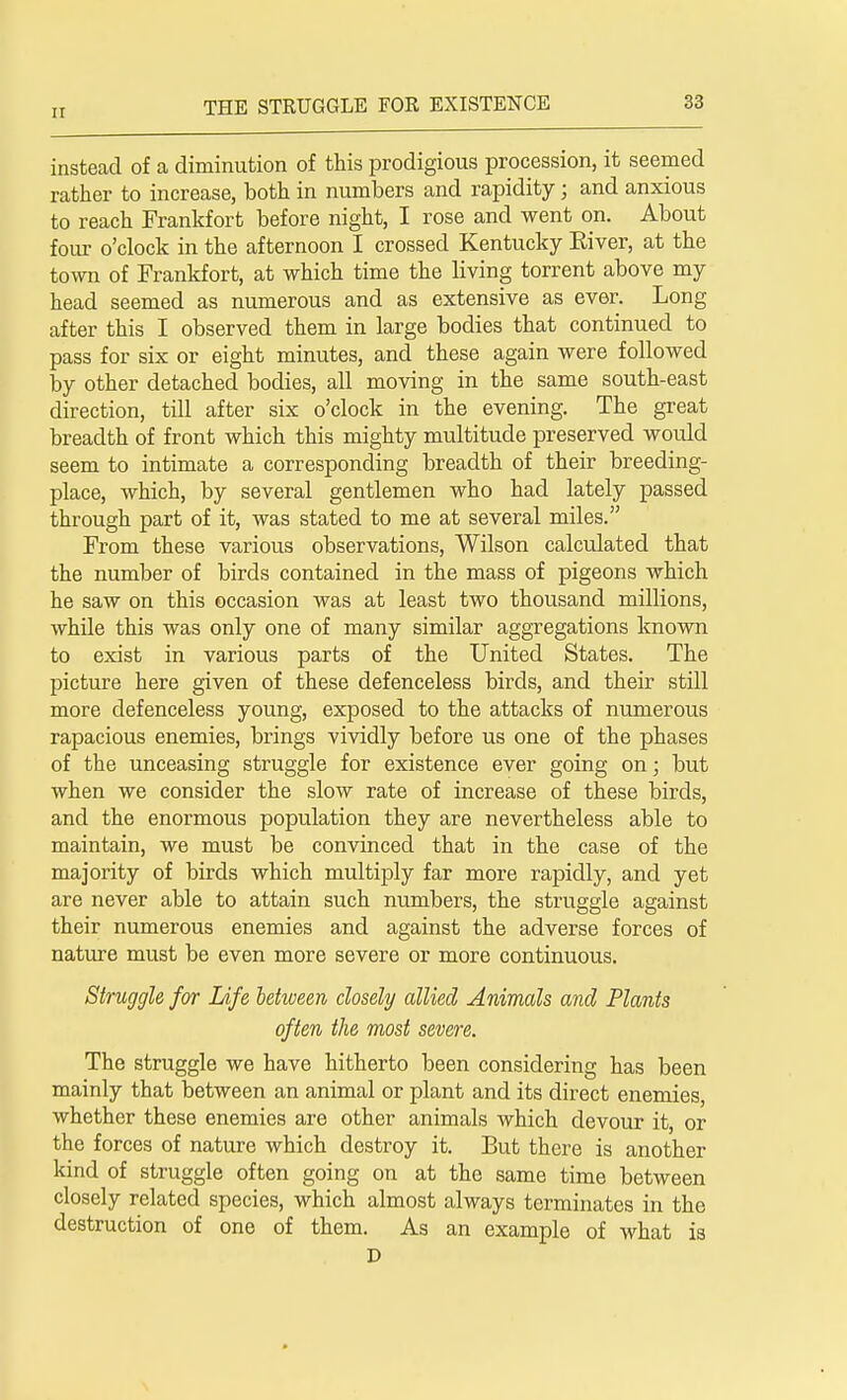 instead of a diminution of this prodigious procession, it seemed rather to increase, both in numbers and rapidity; and anxious to reach Frankfort before night, I rose and went on. About four o'clock in the afternoon I crossed Kentucky Eiver, at the town of Frankfort, at which time the living torrent above my head seemed as numerous and as extensive as ever. Long after this I observed them in large bodies that continued to pass for six or eight minutes, and these again were followed by other detached bodies, all moving in the same south-east direction, till after six o'clock in the evening. The great breadth of front which this mighty multitude preserved woidd seem to intimate a corresponding breadth of their breeding- place, which, by several gentlemen who had lately passed through part of it, was stated to me at several miles. From these various observations, Wilson calculated that the number of birds contained in the mass of pigeons which he saw on this occasion was at least two thousand millions, while this was only one of many similar aggregations known to exist in various parts of the United States. The picture here given of these defenceless birds, and their still more defenceless young, exposed to the attacks of numerous rapacious enemies, brings vividly before us one of the phases of the unceasing struggle for existence ever going on; but when we consider the slow rate of increase of these birds, and the enormous population they are nevertheless able to maintain, we must be convinced that in the case of the majority of birds which multiply far more rapidly, and yet are never able to attain such numbers, the struggle against their numerous enemies and against the adverse forces of nature must be even more severe or more continuous. Struggle for Life between closely allied Animals and Plants often the most severe. The struggle we have hitherto been considering has been mainly that between an animal or plant and its direct enemies, whether these enemies are other animals which devour it, or the forces of nature which destroy it. But there is another kind of struggle often going on at the same time between closely related species, which almost always terminates in the destruction of one of them. As an example of what is D