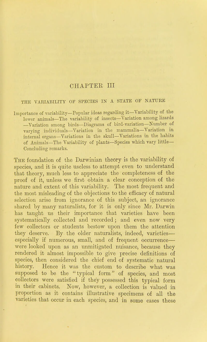 THE VARIABILITY OF SPECIES IN A STATE OE NATURE Importance of variability—Popular ideas regarding it—Variability of the lower animals—The variability of insects—Variation among lizards —Variation among birds—Diagrams of bird-variation—Number of varying individuals—Variation in the mammalia—Variation in internal organs—Variations in the skull—Variations in the habits of Animals—The Variability of plants—Species which vary little- Concluding remarks. The foundation of the Darwinian theory is the variability of species, and it is quite useless to attempt even to understand that theory, much less to appreciate the completeness of the proof of it, unless we first obtain a clear conception of the nature and extent of this variability. The most frequent and the most misleading of the objections to the efficacy of natural selection arise from ignorance of this subject, an ignorance shared by many naturalists, for it is only since Mr. Darwin has taught us their importance that varieties have been systematically collected and recorded; and even now very few collectors or students bestow upon them the attention they deserve. By the older naturalists, indeed, varieties— especially if numerous, small, and of frequent occurrence— were looked upon as an unmitigated nuisance, because they rendered it almost impossible to give precise definitions of species, then considered the chief end of systematic natural history. Hence it was the custom to describe what was supposed to be the typical form of species, and most collectors were satisfied if they possessed this typical form in their cabinets. Now, however, a collection is valued in proportion as it contains illustrative specimens of all the varieties that occur in each species, and in some cases these