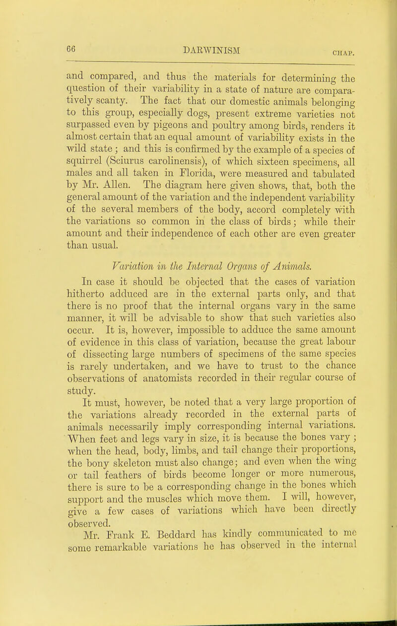 CHAP. and compared, and thus the materials for determining the question of their variability in a state of nature are compara- tively scanty. The fact that our domestic animals belonging to this group, especially dogs, present extreme varieties not surpassed even by pigeons and poultry among birds, renders it almost certain that an equal amount of variability exists in the wild state ; and this is confirmed by the example of a species of squirrel (Sciurus carolinensis), of which sixteen specimens, all males and all taken in Florida, were measured and tabulated by Mr. Allen. The diagram here given shows, that, both the general amount of the variation and the independent variability of the several members of the body, accord completely with the variations so common in the class of birds; while their amount and their independence of each other are even greater than usual. Variation in the Internal Organs of Animals. In case it should be objected that the cases of variation hitherto adduced are in the external parts only, and that there is no proof that the internal organs vary in the same manner, it will be advisable to show that such varieties also occur. It is, however, impossible to adduce the same amount of evidence in this class of variation, because the great labour of dissecting large numbers of specimens of the same species is rarely undertaken, and we have to trust to the chance observations of anatomists recorded in their regular course of study. It must, however, be noted that a very large proportion of the variations already recorded in the external parts of animals necessarily imply corresponding internal variations. When feet and legs vary in size, it is because the bones vary ; when the head, body, limbs, and tail change their proportions, the bony skeleton must also change; and even when the wing or tail feathers of birds become longer or more numerous, there is sure to be a corresponding change in the bones which support and the muscles which move them. I will, however, give a few cases of variations which have been directly observed. Mr. Frank E. Beddard has kindly communicated to mc some remarkable variations he has observed in the internal