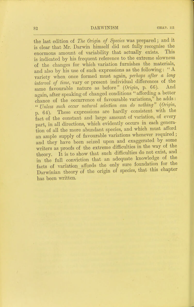 the last edition of The Origin of Species was prepared; and it is clear that Mr. Darwin himself did not fully recognise the enormous amount of variability that actually exists. This is indicated by his frequent reference to the extreme slowness of the changes for which variation furnishes the materials, and also by his use of such expressions as the following: A variety when once formed must again, perhaps after a long interval of time, vary or present individual differences of the same favourable nature as before (Origin, p. 66). And again, after speaking of changed conditions affording a better chance of the occurrence of favourable variations, he adds: Unless such occur natural selection can do nothing (Origin, p. 64). These expressions are hardly consistent with the fact of the constant and large amount of variation, of every part, in all directions, which evidently occurs in each genera- tion of all the more abundant species, and which must afford an ample supply of favourable variations whenever required; and they have been seized upon and exaggerated by some writers as proofs of the extreme difficulties in the way of the theory. It is to show that such difficulties do not exist and in the full conviction that an adequate knowledge of the facts of variation^affords the only sure foundation for the Darwinian theory of the origin of species, that this chapter has been written.