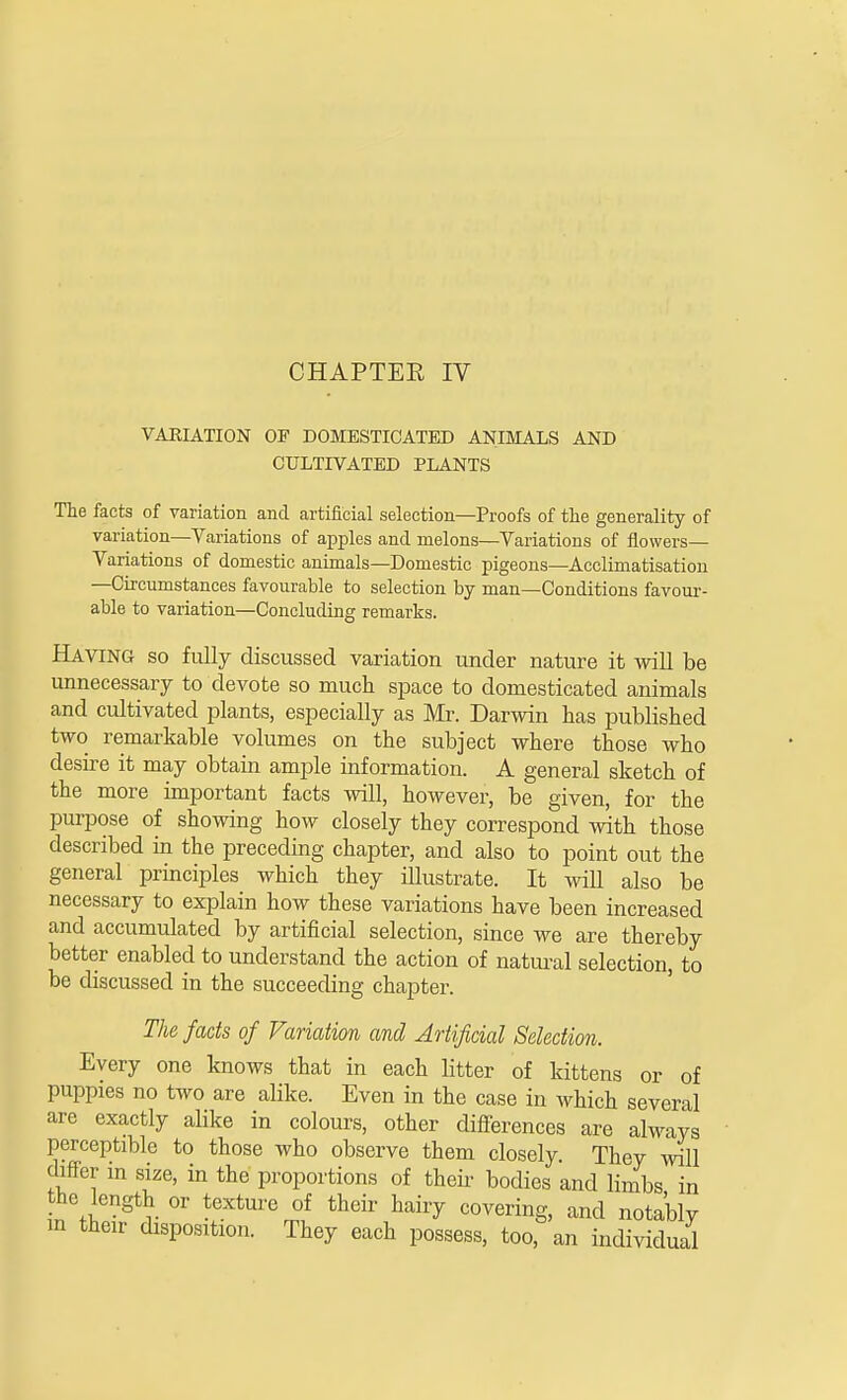 VARIATION OF DOMESTICATED ANIMALS AND CULTIVATED PLANTS The facts of variation and artificial selection—Proofs of the generality of variation—Variations of apples and melons—Variations of flowers- Variations of domestic animals—Domestic pigeons—Acclimatisation —Circumstances favourable to selection by man—Conditions favour- able to variation—Concluding remarks. Having so fully discussed variation under nature it will be unnecessary to devote so much space to domesticated animals and cultivated plants, especially as Mr. Darwin has published two remarkable volumes on the subject where those who desire it may obtain ample information. A general sketch of the more important facts will, however, be given, for the purpose of showing how closely they correspond with those described in the preceding chapter, and also to point out the general principles which they illustrate. It will also be necessary to explain how these variations have been increased and accumulated by artificial selection, since we are thereby better enabled to understand the action of natural selection, to be discussed in the succeeding chapter. The facts of Variation and Artificial Selection. Every one knows that in each litter of kittens or of puppies no two are alike. Even in the case in which several are exactly alike in colours, other differences are always perceptible to those who observe them closely. They will differ in size, in the proportions of their bodies and limbs in the length or texture of their hairy covering, and notably m their disposition. They each possess, too, an individual