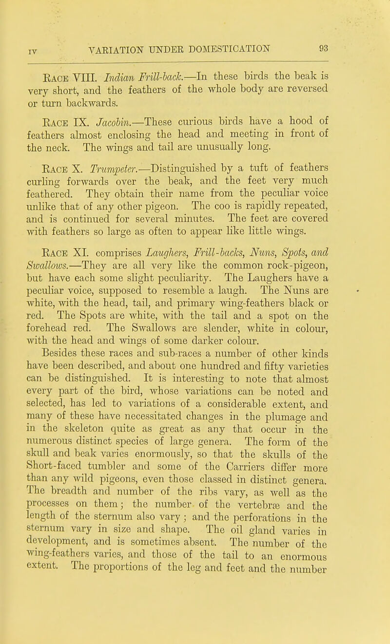 Race VIII. Indian Frill-hack.—In these birds the beak is very short, and the feathers of the whole body are reversed or turn backwards. Race IX. Jacobin.—These curious birds have a hood of feathers almost enclosing the head and meeting in front of the neck. The wings and tail are unusually long. Race X. Trumpeter.—Distinguished by a tuft of feathers curling forwards over the beak, and the feet very much feathered. They obtain their name from the peculiar voice unlike that of any other pigeon. The coo is rapidly repeated, and is continued for several minutes. The feet are covered with feathers so large as often to appear like little wings. Race XL comprises Laughers, Frill-backs, Nuns, Spots, and Swallows.—They are all very like the common rock-pigeon, but have each some slight peculiarity. The Laughers have a peculiar voice, supposed to resemble a laugh. The Nuns are white, with the head, tail, and primary wing-feathers black or red. The Spots are white, with the tail and a spot on the forehead red. The Swallows are slender, white in colour, with the head and wings of some darker colour. Besides these races and sub-races a number of other kinds have been described, and about one hundred and fifty varieties can be distinguished. It is interesting to note that almost every part of the bird, whose variations can be noted and selected, has led to variations of a considerable extent, and many of these have necessitated changes in the plumage and in the skeleton quite as great as any that occur in the numerous distinct species of large genera. The form of the skull and beak varies enormously, so that the skulls of the Short-faced tumbler and some of the Carriers differ more than any wild pigeons, even those classed in distinct genera. The breadth and number of the ribs vary, as well as the processes on them; the number of the vertebra and the length of the sternum also vary; and the perforations in the sternum vary in size and shape. The oil gland varies in development, and is sometimes absent. The number of the wing-feathers varies, and those of the tail to an enormous extent. The proportions of the leg and feet and the number