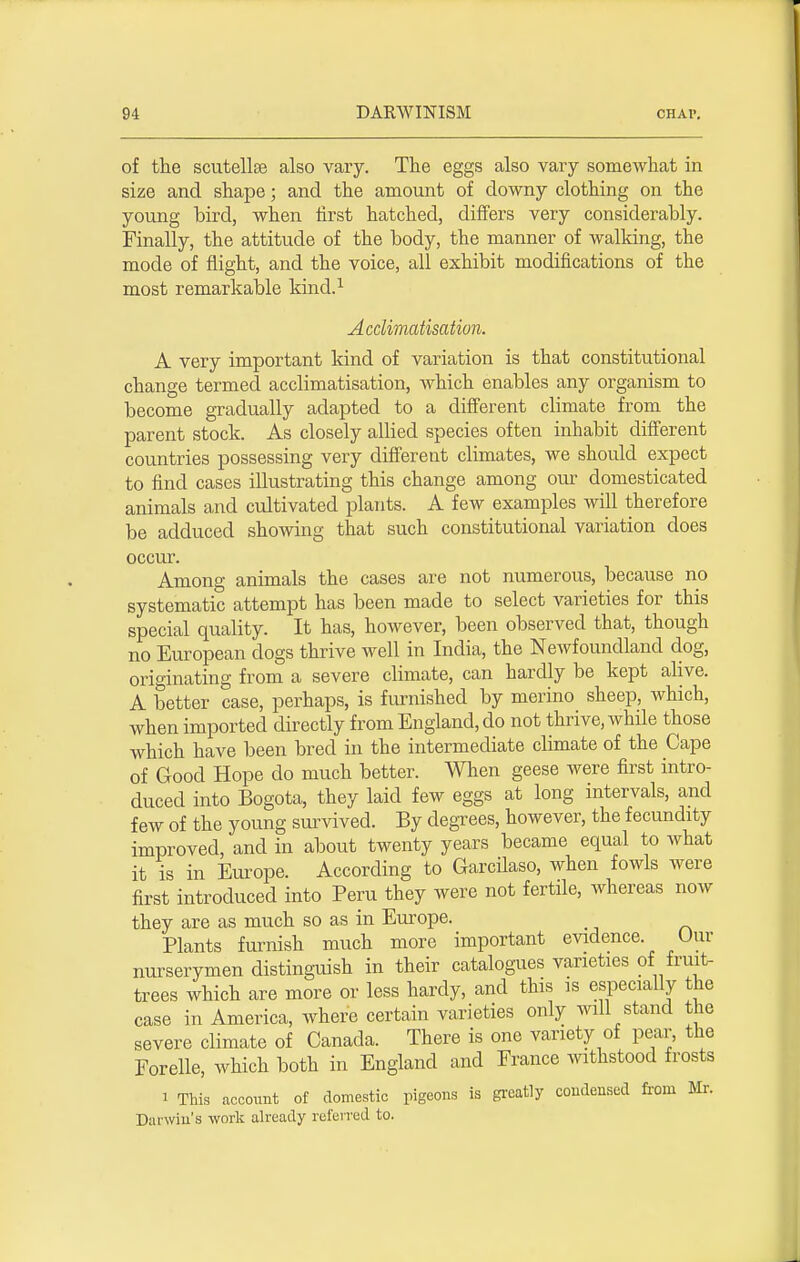 of the scutellse also vary. The eggs also vary somewhat in size and shape; and the amount of downy clothing on the young bird, when first hatched, differs very considerably. Finally, the attitude of the body, the manner of walking, the mode of flight, and the voice, all exhibit modifications of the most remarkable kind.1 Acclimatisation. A very important kind of variation is that constitutional change termed acclimatisation, which enables any organism to become gradually adapted to a different climate from the parent stock. As closely allied species often inhabit different countries possessing very different climates, we should expect to find cases illustrating this change among our domesticated animals and cultivated plants. A few examples will therefore be adduced showing that such constitutional variation does occur Among animals the cases are not numerous, because no systematic attempt has been made to select varieties for this special quality. It has, however, been observed that, though no European dogs thrive well in India, the Newfoundland dog, originating from a severe climate, can hardly be kept alive. A better case, perhaps, is furnished by merino sheep, which, when imported directly from England, do not thrive, while those which have been bred in the intermediate climate of the Cape of Good Hope do much better. When geese were first intro- duced into Bogota, they laid few eggs at long intervals, and few of the young survived. By degrees, however, the fecundity improved, and in about twenty years became equal to what it is in Europe. According to Garcilaso, when fowls were first introduced into Peru they were not fertile, whereas now they are as much so as in Europe. Plants furnish much more important evidence. Our nurserymen distinguish in their catalogues varieties of fruit- trees which are more or less hardy, and this is especially the case in America, where certain varieties only will stand the severe climate of Canada. There is one variety of pear, the Forelle, which both in England and France withstood frosts i This account of domestic pigeons is greatly condensed from Mr. Darwin's work already referred to.