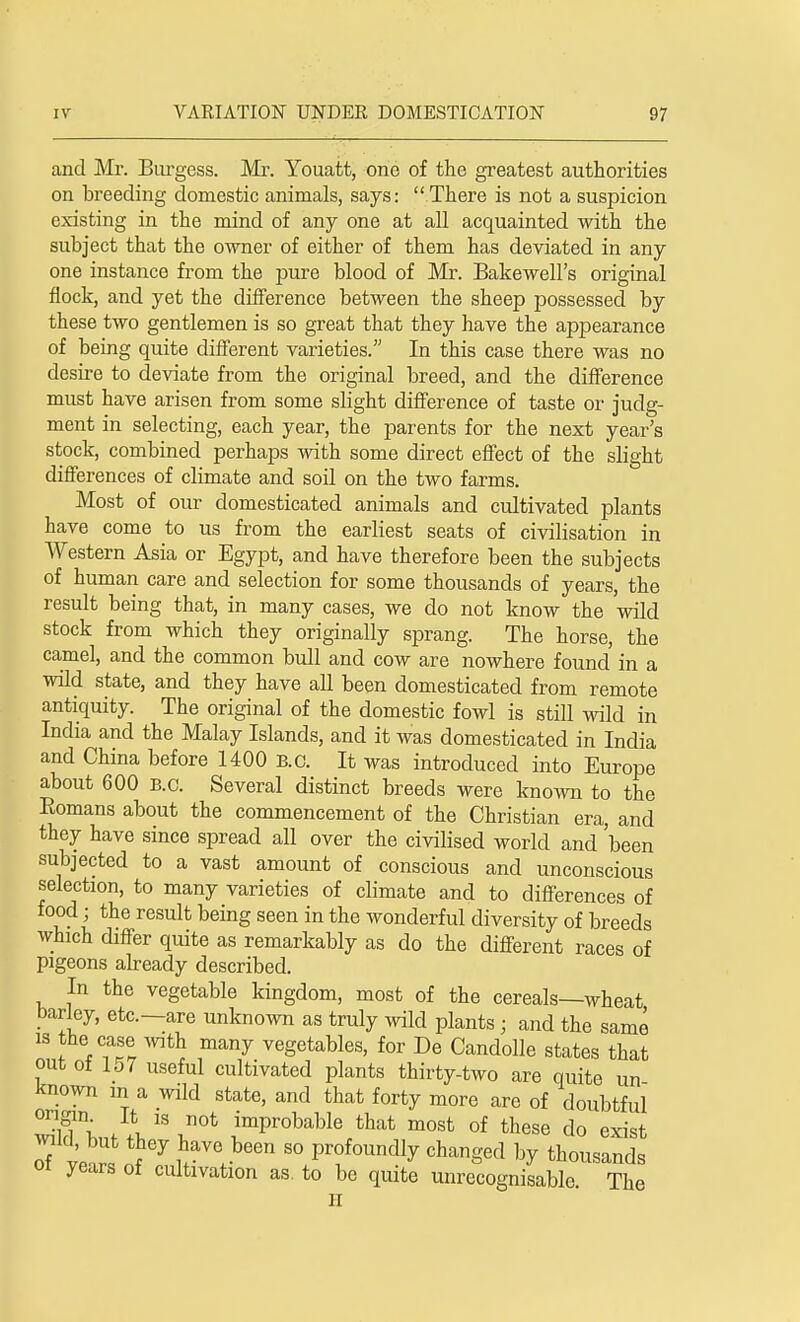 and Mr. Burgess. Mr. Youatt, one of the greatest authorities on breeding domestic animals, says: There is not a suspicion existing in the mind of any one at all acquainted with the subject that the owner of either of them has deviated in any one instance from the pure blood of Mr. Bakewell's original flock, and yet the difference between the sheep possessed by these two gentlemen is so great that they have the appearance of being quite different varieties. In this case there was no desire to deviate from the original breed, and the difference must have arisen from some slight difference of taste or judg- ment in selecting, each year, the parents for the next year's stock, combined perhaps with some direct effect of the slight differences of climate and soil on the two farms. Most of our domesticated animals and cultivated plants have come to us from the earliest seats of civilisation in Western Asia or Egypt, and have therefore been the subjects of human care and selection for some thousands of years, the result being that, in many cases, we do not know the wild stock from which they originally sprang. The horse, the camel, and the common bull and cow are nowhere found in a wild state, and they have all been domesticated from remote antiquity. The original of the domestic fowl is still wild in India and the Malay Islands, and it was domesticated in India and China before 1400 B.c. It was introduced into Europe about 600 B.c. Several distinct breeds were known to the Eomans about the commencement of the Christian era, and they have since spread all over the civilised world and 'been subjected to a vast amount of conscious and unconscious selection, to many varieties of climate and to differences of food; the result being seen in the wonderful diversity of breeds which differ quite as remarkably as do the different races of pigeons already described. In the vegetable kingdom, most of the cereals—wheat barley, etc.—are unknown as truly wild plants; and the same is the case with many vegetables, for De Candolle states that out of 157 useful cultivated plants thirty-two are quite un known in a wild state, and that forty more are of doubtful 3^ A 13 ^0t |mProbable that most of these do exist of vet, ^y ?aVC,been 80 P^undly changed by thousands oi years of cultivation as. to be quite unrecognisable. The II