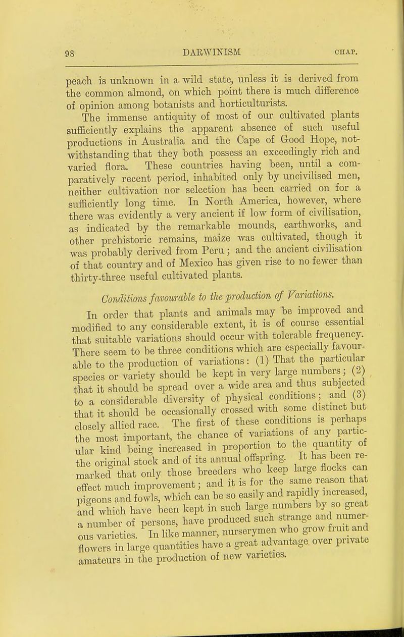 peach is unknown in a wild state, unless it is derived from the common almond, on which point there is much difference of opinion among botanists and horticulturists. The immense antiquity of most of our cultivated plants sufficiently explains the apparent absence of such useful productions in Australia and the Cape of Good Hope, not- withstanding that they both possess an exceedingly rich and varied flora. These countries having been, until a com- paratively recent period, inhabited only by uncivilised men, neither cultivation nor selection has been carried on for a sufficiently long time. In North America, however, where there was evidently a very ancient if low form of civilisation, as indicated by the remarkable mounds, earthworks, and other prehistoric remains, maize was cultivated, though it was probably derived from Peru; and the ancient civilisation of that country and of Mexico has given rise to no fewer than thirty-three useful cultivated plants. Conditions favourable to the production of Variations. In order that plants and animals may be improved and modified to any considerable extent, it is of course essential that suitable variations should occur with tolerable frequency. There seem to be three conditions which are especially favour- able to the production of variations: (1) That the particular species or variety should be kept in very large numbers; (3) that it should be spread over a wide area and thus subjected to a considerable diversity of physical conditions; and (3 that it should be occasionally crossed with some distinct but closely allied race. The first of these conditions is perhaps the most important, the chance of variations of any partic- ular kind being increased in proportion to the quantity of Se original stock and of its annual offspring. It has been re- marked that only those breeders who keep large flocks can Xct much improvement; and it is for the same reason that pigeons and fowls, which can be so easily and rapidly increased and which have been kept in such large numbers by so great a number of persons, have produced such strange and numer- L varieties In like manner, nurserymen who grow fruit and flowIS S-ge quantities have a great advantage over pnvate amateurs in the production of new varieties.