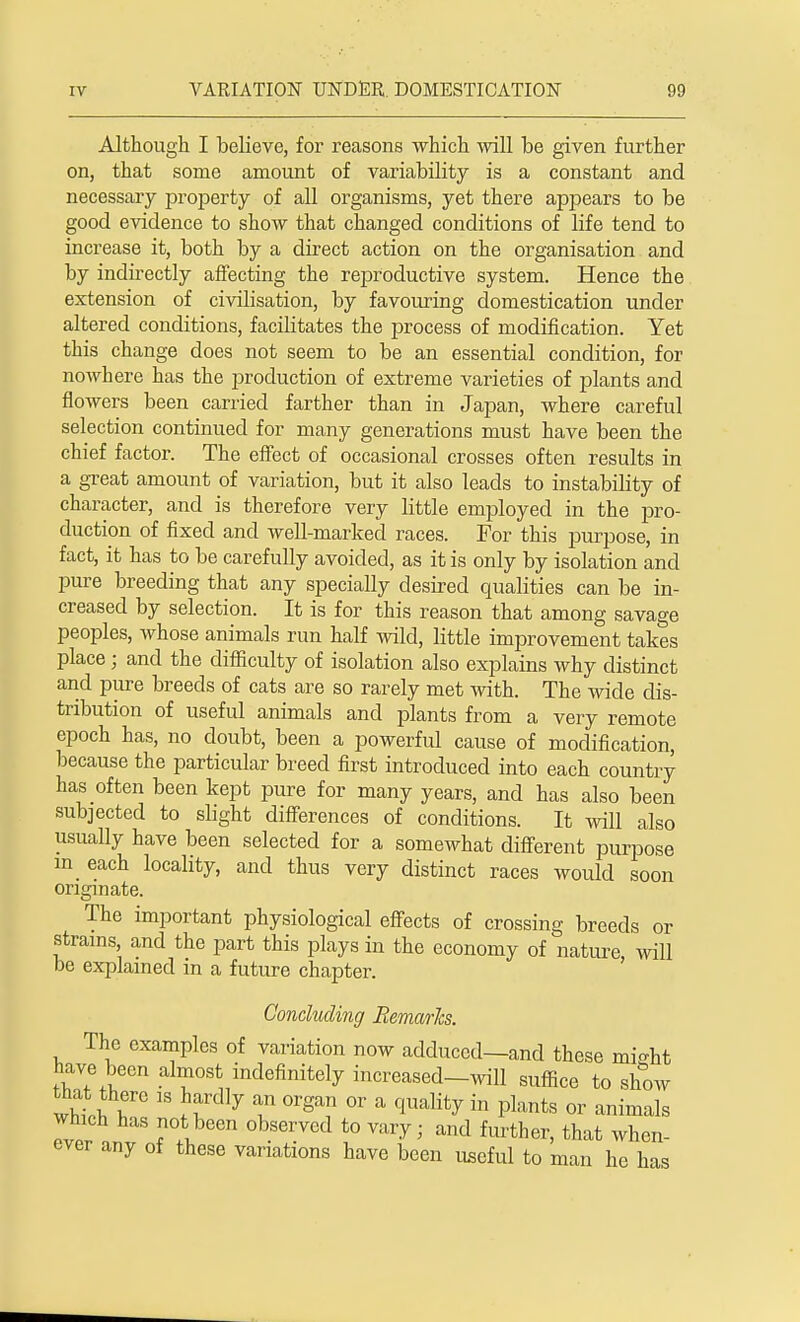 Although I believe, for reasons which will be given further on, that some amount of variability is a constant and necessary property of all organisms, yet there appears to be good evidence to show that changed conditions of life tend to increase it, both by a direct action on the organisation and by indirectly affecting the reproductive system. Hence the extension of civilisation, by favouring domestication under altered conditions, facilitates the process of modification. Yet this change does not seem to be an essential condition, for nowhere has the production of extreme varieties of plants and flowers been carried farther than in Japan, where careful selection continued for many generations must have been the chief factor. The effect of occasional crosses often results in a great amount of variation, but it also leads to instability of character, and is therefore very little employed in the pro- duction of fixed and well-marked races. For this purpose, in fact, it has to be carefully avoided, as it is only by isolation and pure breeding that any specially desired qualities can be in- creased by selection. It is for this reason that among savage peoples, Avhose animals run half wild, little improvement takes place; and the difficulty of isolation also explains why distinct and pure breeds of cats are so rarely met with. The wide dis- tribution of useful animals and plants from a very remote epoch has, no doubt, been a powerful cause of modification, because the particular breed first introduced into each country has often been kept pure for many years, and has also been subjected to slight differences of conditions. It will also usually have been selected for a somewhat different purpose m each locality, and thus very distinct races would soon originate. The important physiological effects of crossing breeds or strains, and the part this plays in the economy of nature, will be explained in a future chapter. Concluding Remarks. The examples of variation now adduced—and these mi-ht have been almost indefinitely increased—will suffice to show which has not been observed to vary ■ and further, that when- ever any of these variations have been useful to man he has
