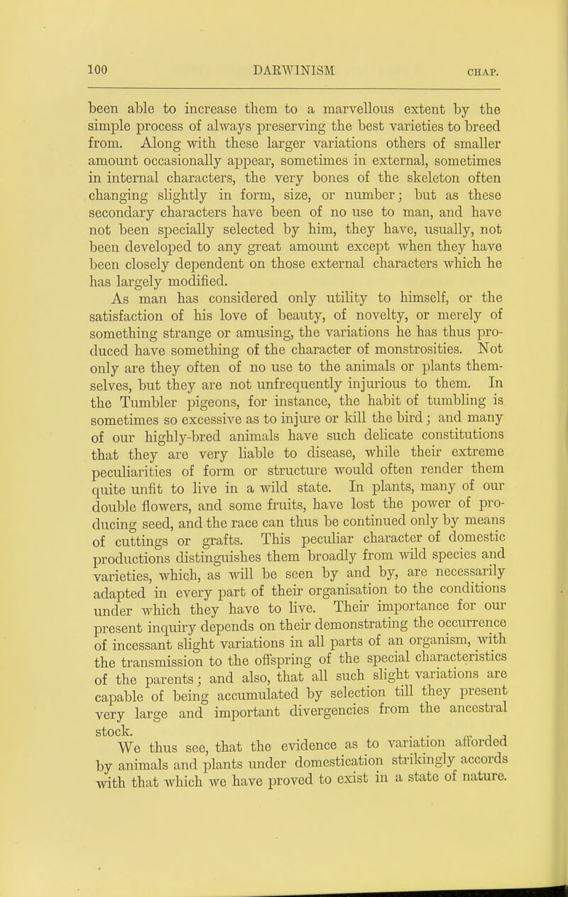 been able to increase them to a marvellous extent by the simple process of always preserving the best varieties to breed from. Along with these larger variations others of smaller amount occasionally appear, sometimes in external, sometimes in internal characters, the very bones of the skeleton often changing slightly in form, size, or number; but as these secondary characters have been of no use to man, and have not been specially selected by him, they have, usually, not been developed to any great amount except when they have been closely dependent on those external characters which he has largely modified. As man has considered only utility to himself, or the satisfaction of his love of beauty, of novelty, or merely of something strange or amusing, the variations he has thus pro- duced have something of the character of monstrosities. Not only are they often of no use to the animals or plants them- selves, but they are not unfrequently injurious to them. In the Tumbler pigeons, for instance, the habit of tumbling is sometimes so excessive as to injure or kill the bird; and many of our highly-bred animals have such delicate constitutions that they are very liable to disease, while their extreme peculiarities of form or structure would often render them quite unfit to live in a wild state. In plants, many of our double flowers, and some fruits, have lost the power of pro- ducing seed, and the race can thus be continued only by means of cuttings or grafts. This peculiar character of domestic productions distinguishes them broadly from wild species and varieties, which, as will be seen by and by, are necessarily adapted in every part of their organisation to the conditions under which they have to live. Their importance for our present inquiry depends on their demonstrating the occurrence of incessant slight variations in all parts of an organism, with the transmission to the offspring of the special characteristics of the parents j and also, that all such slight variations are capable of being accumulated by selection till they present very large and important divergencies from the ancestral stock. . . j We thus see, that the evidence as to variation afforded by animals and plants under domestication strikingly accords with that which we have proved to exist in a state of nature.