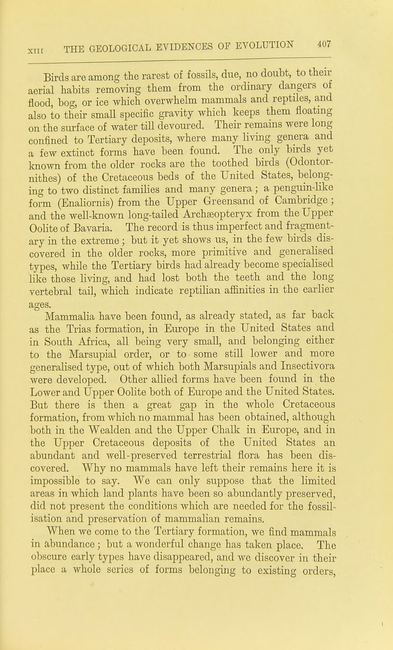 Birds are among the rarest of fossils, due, no doubt, to then- aerial habits removing them from the ordinary dangers of flood, bog, or ice which overwhelm mammals and reptiles, and also to their small specific gravity which keeps them floating on the surface of water till devoured. Their remains were long- confined to Tertiary deposits, where many living genera and a few extinct forms have been found. The only birds yet known from the older rocks are the toothed birds (Odontor- nithes) of the Cretaceous beds of the United States, belong- ing to two distinct families and many genera; a penguin-like form (Enaliornis) from the Upper Greensand of Cambridge; and the well-known long-tailed Archseopteryx from the Upper Oolite of Bavaria. The record is thus imperfect and fragment- ary in the extreme; but it yet shows us, in the few birds dis- covered in the older rocks, more primitive and generalised types, while the Tertiary birds had already become specialised like those living, and had lost both the teeth and the long vertebral tail, which indicate reptilian affinities in the earlier ages. Mammalia have been found, as already stated, as far back as the Trias formation, in Europe in the United States and in South Africa, all being very small, and belonging either to the Marsupial order, or to some still lower and more generalised type, out of which both Marsupials and Insectivora were developed. Other allied forms have been found in the Lower and Upper Oolite both of Europe and the United States. But there is then a great gap in the whole Cretaceous formation, from which no mammal has been obtained, although both in the Wealden and the Upper Chalk in Europe, and in the Upper Cretaceous deposits of the United States an abundant and well-preserved terrestrial flora has been dis- covered. Why no mammals have left their remains here it is impossible to say. We can only suppose that the limited areas in which land plants have been so abundantly preserved, did not present the conditions which are needed for the fossil- isation and preservation of mammalian remains. When we come to the Tertiary formation, we find mammals in abundance ; but a wonderful change has taken place. The obscure early types have disappeared, and we discover in their place a whole series of forms belonging to existing orders, i