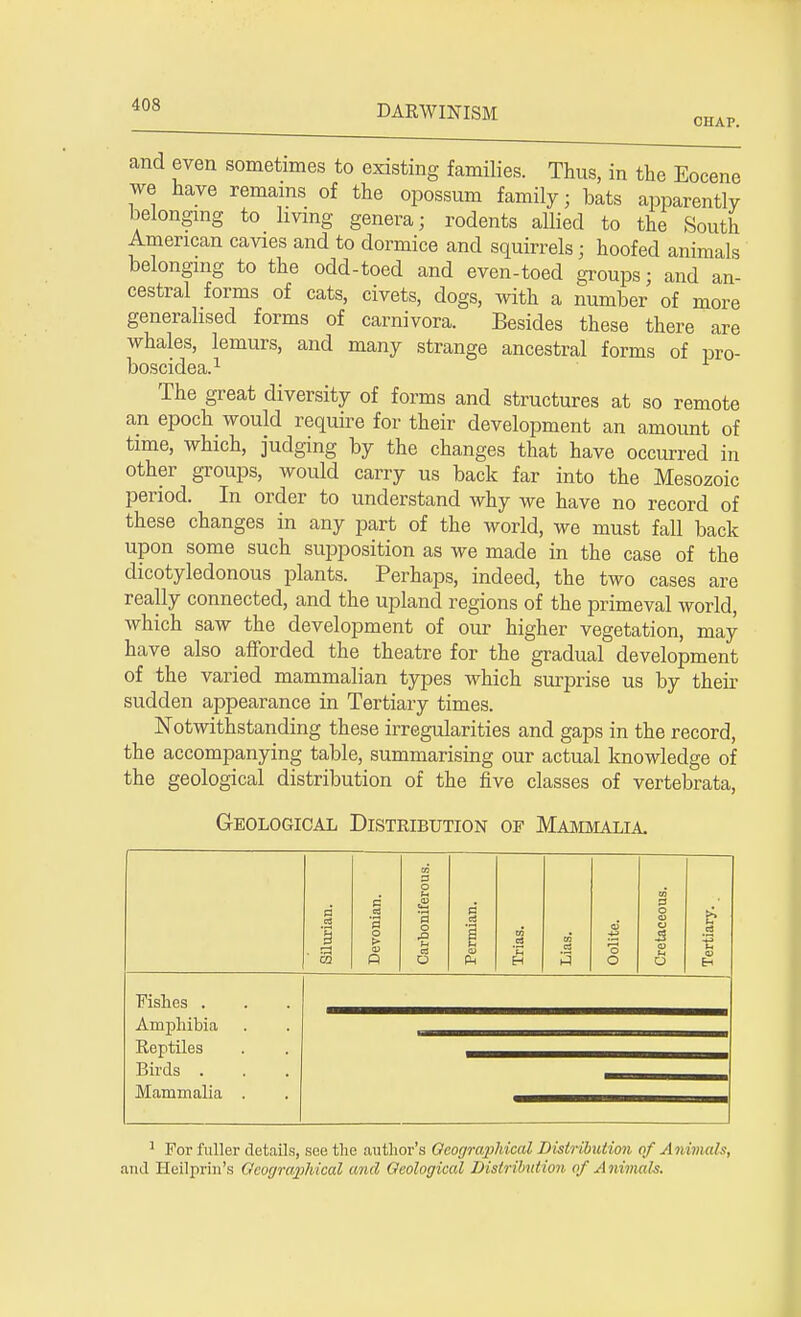 CHAP. and even sometimes to existing families. Thus, in the Eocene we have remains of the opossum family; bats apparently belonging to living genera; rodents allied to the South American cavies and to dormice and squirrels; hoofed animals belonging to the odd-toed and even-toed groups; and an- cestral forms of cats, civets, dogs, with a number of more generalised forms of carnivora. Besides these there are whales, lemurs, and many strange ancestral forms of pro- boscidea.1 The great diversity of forms and structures at so remote an epoch would require for their development an amount of time, which, judging by the changes that have occurred in other groups, would carry us back far into the Mesozoic period. In order to understand why we have no record of these changes in any part of the world, we must fall back upon some such supposition as we made in the case of the dicotyledonous plants. Perhaps, indeed, the two cases are really connected, and the upland regions of the primeval world, which saw the development of our higher vegetation, may have also afforded the theatre for the gradual development of the varied mammalian types which surprise us by their sudden appearance in Tertiary times. Notwithstanding these irregularities and gaps in the record, the accompanying table, summarising our actual knowledge of the geological distribution of the five classes of vertebrata, Geological Distribution of Mammalia Fishes . Amphibia Reptiles Birds . Mammalia 1 For fuller details, see the author's Oeographical Distribution of Animals, .and Heilprin's Geographical and Geological Distribution of Animals.