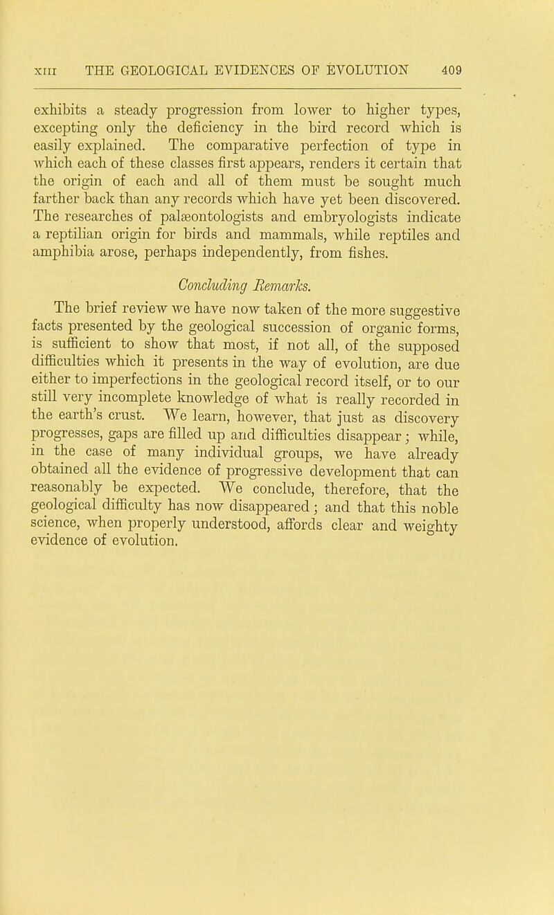 exhibits a steady progression from lower to higher types, excepting only the deficiency in the bird record which is easily explained. The comparative perfection of type in which each of these classes first appears, renders it certain that the origin of each and all of them must be sought much farther back than any records which have yet been discovered. The researches of palaeontologists and embryologists indicate a reptilian origin for birds and mammals, while reptiles and amphibia arose, perhaps independently, from fishes. Concluding Remarks. The brief review we have now taken of the more suggestive facts presented by the geological succession of organic forms, is sufficient to show that most, if not all, of the supposed difficulties which it presents in the way of evolution, are due either to imperfections in the geological record itself, or to our still very incomplete knowledge of what is really recorded in the earth's crust. We learn, however, that just as discovery progresses, gaps are filled up and difficulties disappear; while, in the case of many individual groups, we have already obtained all the evidence of progressive development that can reasonably be expected. We conclude, therefore, that the geological difficulty has now disappeared; and that this noble science, when properly understood, affords clear and weighty evidence of evolution.