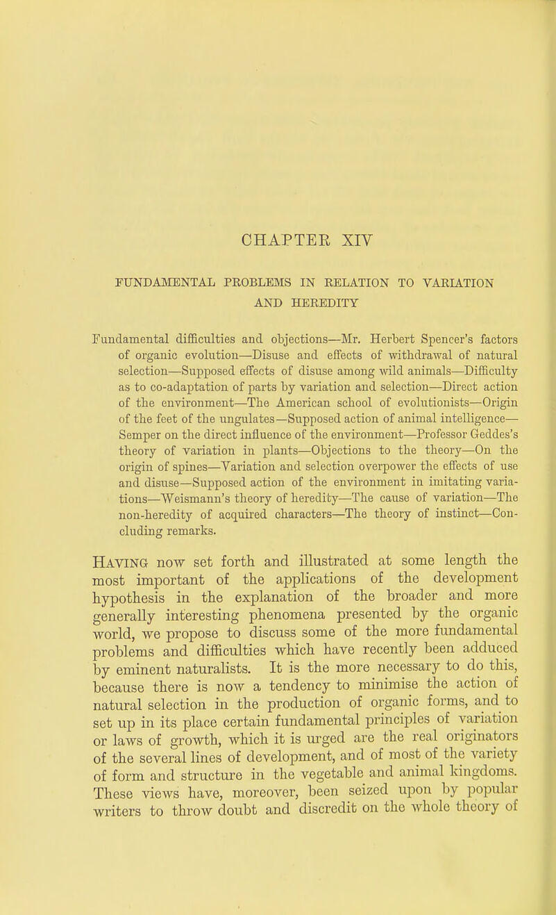 FUNDAMENTAL PROBLEMS IN RELATION TO VARIATION AND HEREDITY Fundamental difficulties and objections—Mr. Herbert Spencer's factors of organic evolution—Disuse and effects of withdrawal of natural selection—Supposed effects of disuse among wild animals—Difficulty as to co-adaptation of parts by variation and selection—Direct action of the environment—The American school of evolutionists—Origin of the feet of the ungulates—Supposed action of animal intelligence— Semper on the direct influence of the environment—Professor Geddes's theory of variation in plants—Objections to the theory—On the origin of spines—Variation and selection overpower the effects of use and disuse—Supposed action of the environment in imitating varia- tions—Weismann's theory of heredity—The cause of variation—The non-heredity of acquired characters—The theory of instinct—Con- cluding remarks. Having now set forth and illustrated at some length the most important of the applications of the development hypothesis in the explanation of the broader and more generally interesting phenomena presented by the organic world, we propose to discuss some of the more fundamental problems and difficulties which have recently been adduced by eminent naturalists. It is the more necessary to do this, because there is now a tendency to minimise the action of natural selection in the production of organic forms, and to set up in its place certain fundamental principles of variation or laws of growth, which it is urged are the real originators of the several lines of development, and of most of the variety of form and structure in the vegetable and animal kingdoms. These views have, moreover, been seized upon by popular writers to throw doubt and discredit on tho whole theory of