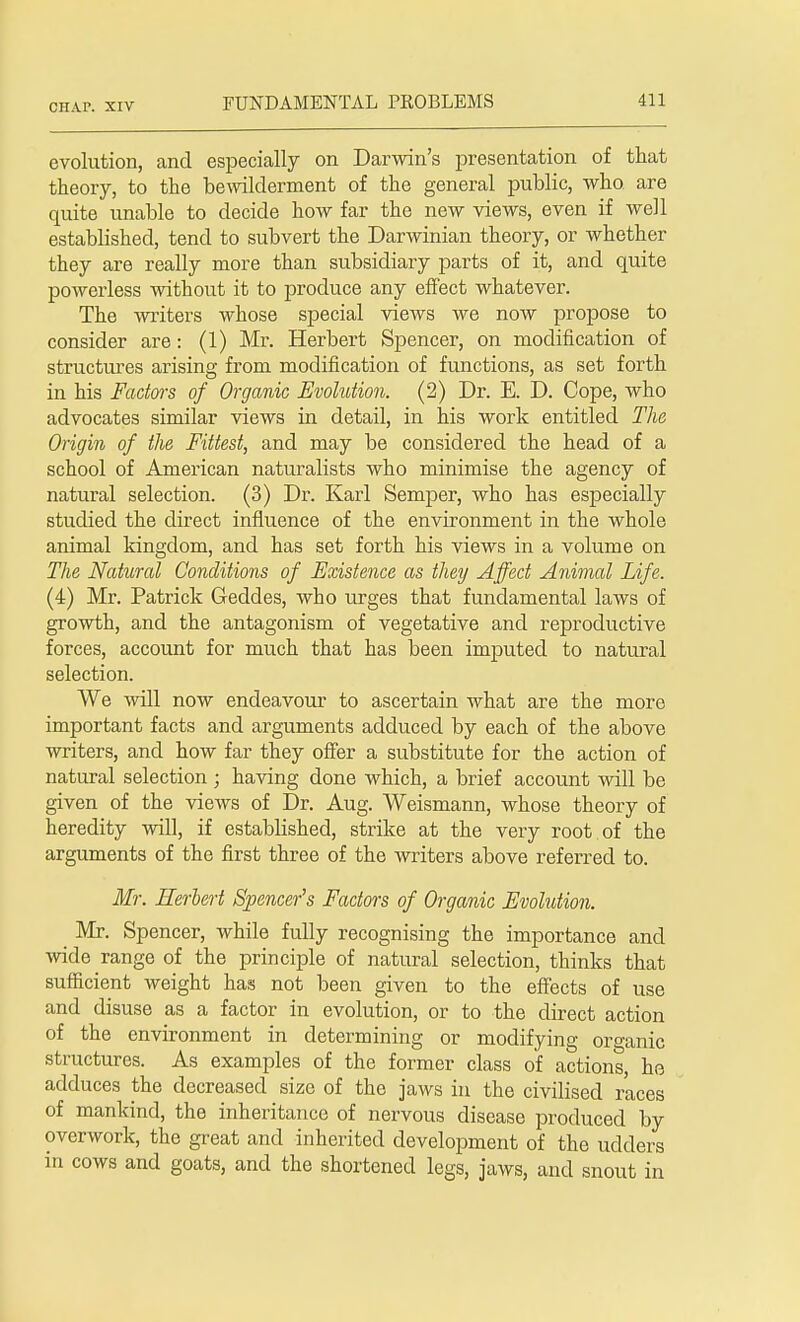 CHAP. XIV evolution, and especially on Darwin's presentation of that theory, to the bewilderment of the general public, who are quite unable to decide how far the new views, even if well established, tend to subvert the Darwinian theory, or whether they are really more than subsidiary parts of it, and quite powerless without it to produce any effect whatever. The -writers whose special views we now propose to consider are: (1) Mr. Herbert Spencer, on modification of structures arising from modification of functions, as set forth in his Factors of Organic Evolution. (2) Dr. E. D. Cope, who advocates similar views in detail, in his work entitled The Origin of the Fittest, and may be considered the head of a school of American naturalists who minimise the agency of natural selection. (3) Dr. Karl Semper, who has especially studied the direct influence of the environment in the whole animal kingdom, and has set forth his views in a volume on The Natural Conditions of Existence as they Affect Animal Life. (4) Mr. Patrick Geddes, who urges that fundamental laws of growth, and the antagonism of vegetative and reproductive forces, account for much that has been imputed to natural selection. We will now endeavour to ascertain what are the more important facts and arguments adduced by each of the above writers, and how far they offer a substitute for the action of natural selection ; having done which, a brief account will be given of the views of Dr. Aug. Weismann, whose theory of heredity will, if established, strike at the very root of the arguments of the first three of the writers above referred to. Mr. Herbert Spencer's Factors of Organic Evolution. Mr. Spencer, while fully recognising the importance and wide range of the principle of natural selection, thinks that sufficient weight has not been given to the effects of use and disuse as a factor in evolution, or to the direct action of the environment in determining or modifying organic structures. As examples of the former class of actions, he adduces the decreased size of the jaws in the civilised races of mankind, the inheritance of nervous disease produced by overwork, the great and inherited development of the udders in cows and goats, and the shortened legs, jaws, and snout in