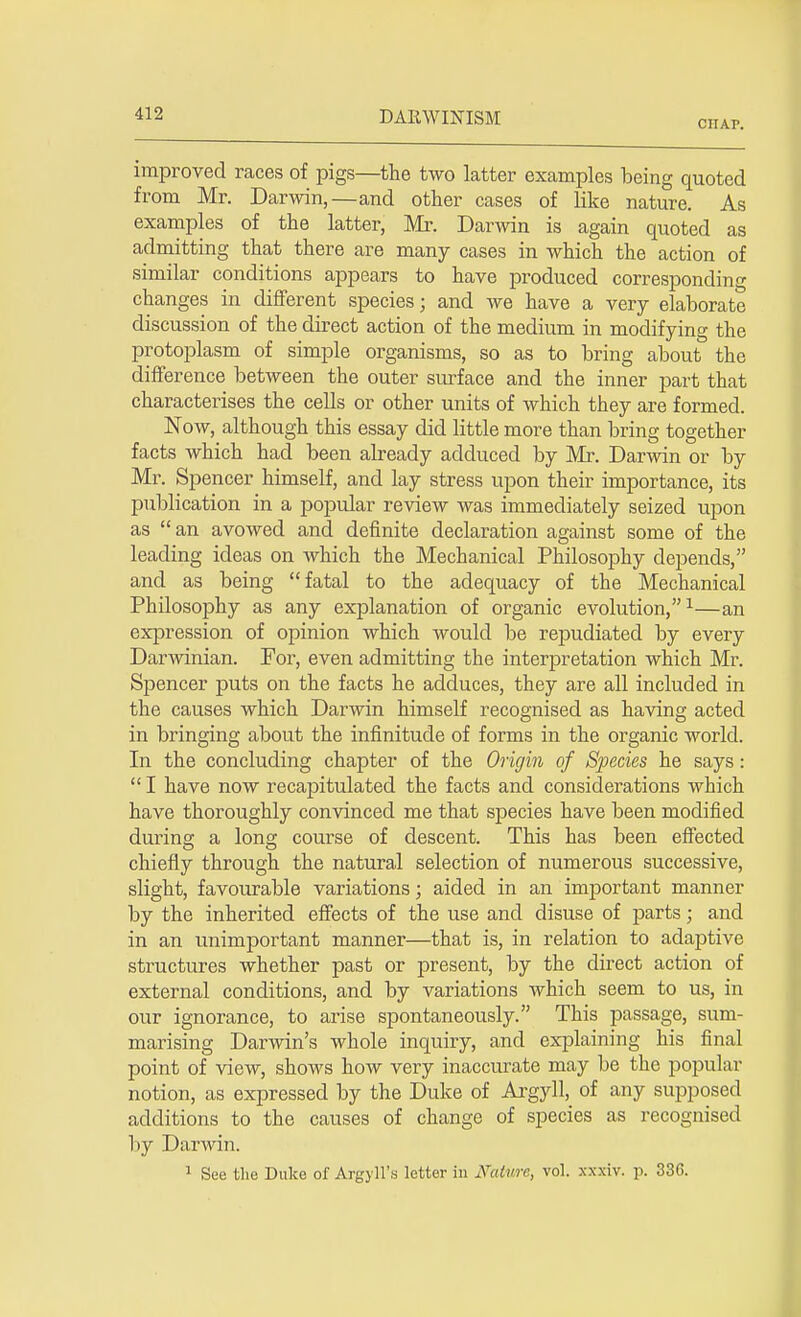 CHAP. improved races of pigs—the two latter examples being quoted from Mr. Darwin,—and other cases of like nature. As examples of the latter, Mr. Darwin is again quoted as admitting that there are many cases in which the action of similar conditions appears to have produced corresponding changes in different species; and we have a very elaborate discussion of the direct action of the medium in modifying the protoplasm of simple organisms, so as to bring about the difference between the outer surface and the inner part that characterises the cells or other units of which they are formed. Now, although this essay did little more than bring together facts which had been already adduced by Mr. Darwin or by Mr. Spencer himself, and lay stress upon their importance, its publication in a popular review was immediately seized upon as  an avowed and definite declaration against some of the leading ideas on which the Mechanical Philosophy depends, and as being fatal to the adequacy of the Mechanical Philosophy as any explanation of organic evolution,1—an expression of opinion which would be repudiated by every Darwinian. For, even admitting the interpretation which Mr. Spencer puts on the facts he adduces, they are all included in the causes which Darwin himself recognised as having acted in bringing about the infinitude of forms in the organic world. In the concluding chapter of the Origin of Species he says :  I have now recapitulated the facts and considerations which have thoroughly convinced me that sj)ecies have been modified during a long course of descent. This has been effected chiefly through the natural selection of numerous successive, slight, favourable variations; aided in an important manner by the inherited effects of the use and disuse of parts; and in an unimportant manner—that is, in relation to adaptive structures whether past or present, by the direct action of external conditions, and by variations which seem to us, in our ignorance, to arise spontaneously. This passage, sum- marising Darwin's whole inquiry, and explaining his final point of view, shows how very inaccurate may be the popular notion, as expressed by the Duke of Argyll^ of any supposed additions to the causes of change of species as recognised by Darwin. 1 See the Duke of Argyll's letter in Nature, vol. xxxiv. p. 336.