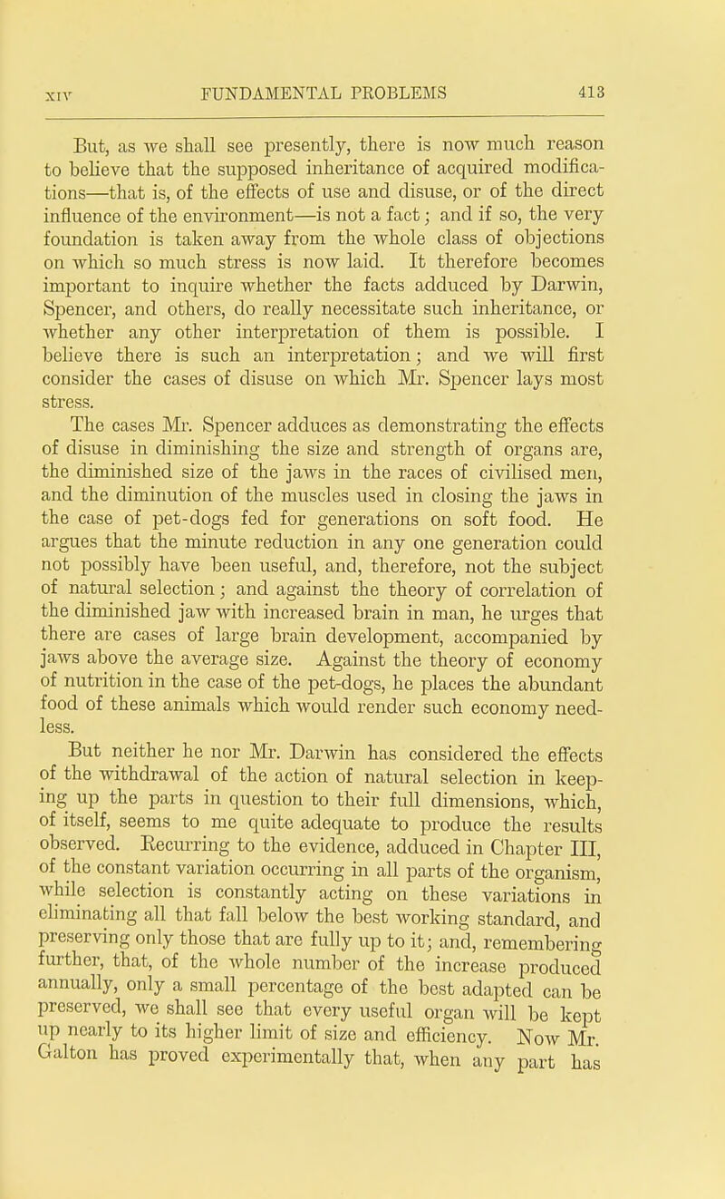 But, as we shall see presently, there is now much reason to believe that the supposed inheritance of acquired modifica- tions—that is, of the effects of use and disuse, or of the direct influence of the environment—is not a fact; and if so, the very foundation is taken away from the whole class of objections on which so much stress is now laid. It therefore becomes important to inquire whether the facts adduced by Darwin, Spencer, and others, do really necessitate such inheritance, or whether any other interpretation of them is possible. I believe there is such an interpretation; and we will first consider the cases of disuse on which Mr. Spencer lays most stress. The cases Mr. Spencer adduces as demonstrating the effects of disuse in diminishing the size and strength of organs are, the diminished size of the jaws in the races of civilised men, and the diminution of the muscles used in closing the jaws in the case of pet-dogs fed for generations on soft food. He argues that the minute reduction in any one generation could not possibly have been useful, and, therefore, not the subject of natural selection; and against the theory of correlation of the diminished jaw with increased brain in man, he urges that there are cases of large brain development, accompanied by jaws above the average size. Against the theory of economy of nutrition in the case of the pet-dogs, he places the abundant food of these animals which would render such economy need- less. But neither he nor Mr. Darwin has considered the effects of the withdrawal of the action of natural selection in keep- ing up the parts in question to their full dimensions, which, of itself, seems to me quite adequate to produce the results observed. Becurring to the evidence, adduced in Chapter III, of the constant variation occurring in all parts of the organism, while selection is constantly acting on these variations in eliminating all that fall below the best working standard, and preserving only those that are fully up to it; and, remembering further, that, of the whole number of the increase produced annually, only a small percentage of the best adapted can be preserved, Ave shall see that every useful organ will be kept lip nearly to its higher limit of size and efficiency. Now Mr. Gal ton has proved experimentally that, when any part has