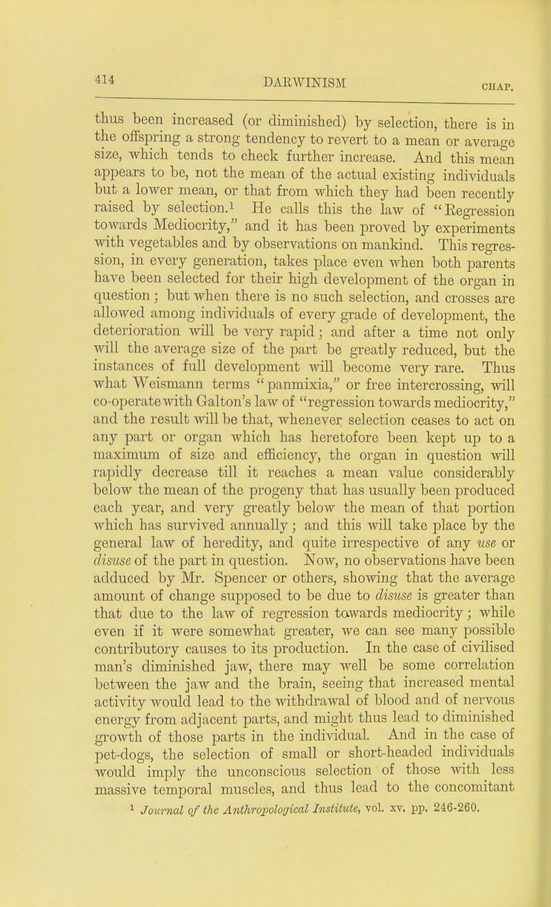 CHAP. thus been increased (or diminished) by selection, there is in the offspring a strong tendency to revert to a mean or average size, which tends to check further increase. And this mean appears to be, not the mean of the actual existing individuals but a lower mean, or that from which they had been recently raised by selection.1 He calls this the law of Regression towards Mediocrity, and it has been proved by experiments with vegetables and by observations on mankind. This regres- sion, in every generation, takes place even when both parents have been selected for their high development of the organ in question; but when there is no such selection, and crosses are allowed among individuals of every grade of development, the deterioration will be very rapid; and after a time not only will the average size of the part be greatly reduced, but the instances of full development will become very rare. Thus what Weismann terms  panmixia, or free intercrossing, will co-operate with Galton's law of regression towards mediocrity, and the result will be that, whenever selection ceases to act on any part or organ which has heretofore been kept up to a maximum of size and efficiency, the organ in question will rapidly decrease till it reaches a mean value considerably below the mean of the progeny that has usually been produced each year, and very greatly below the mean of that portion which has survived annually; and this will take place by the general law of heredity, and quite irrespective of any use or disuse of the part in question. Now, no observations have been adduced by Mr. Spencer or others, showing that the average amount of change supposed to be due to disuse is greater than that due to the law of regression towards mediocrity; while even if it were somewhat greater, we can see many possible contributory causes to its production. In the case of civilised man's diminished jaw, there may well be some correlation between the jaw and the brain, seeing that increased mental activity would lead to the withdrawal of blood and of nervous energy from adjacent parts, and might thus lead to diminished growth of those parts in the individual. And in the case of pet-dogs, the selection of small or short-headed individuals would imply the unconscious selection of those with less massive temporal muscles, and thus lead to the concomitant 1 Journal of the Anthropological Institute, vol. xv. pp. 246-260.