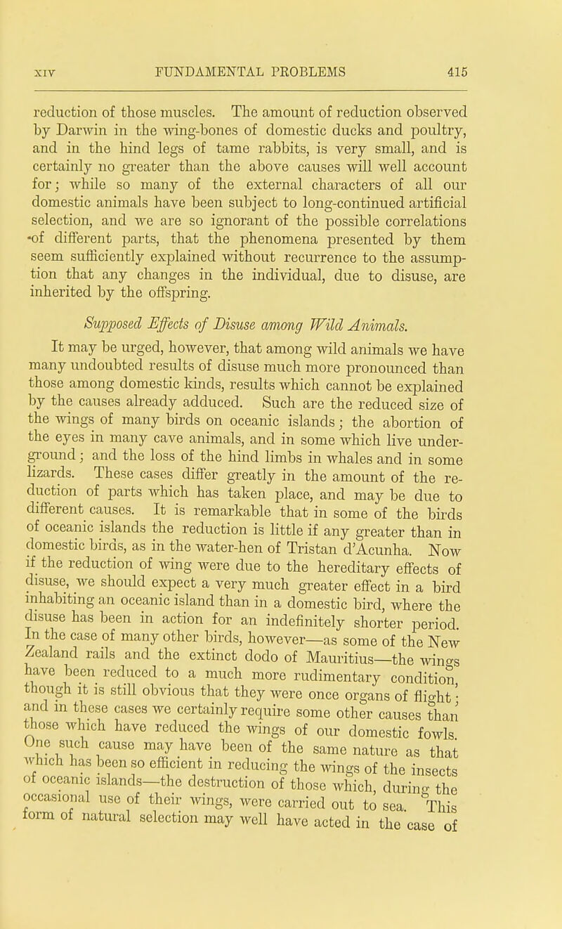 reduction of those muscles. The amount of reduction observed by Darwin in the wing-bones of domestic ducks and poultry, and in the hind legs of tame rabbits, is very small, and is certainly no greater than the above causes will well account for; while so many of the external characters of all our domestic animals have been subject to long-continued artificial selection, and we are so ignorant of the possible correlations -of different parts, that the phenomena presented by them seem sufficiently explained without recurrence to the assump- tion that any changes in the individual, due to disuse, are inherited by the offspring. Supposed Effects of Disuse among Wild Animals. It may be urged, however, that among wild animals we have many undoubted results of disuse much more pronounced than those among domestic kinds, results which cannot be explained by the causes already adduced. Such are the reduced size of the wings of many birds on oceanic islands; the abortion of the eyes in many cave animals, and in some which live under- ground • and the loss of the hind limbs in whales and in some lizards. These cases differ greatly in the amount of the re- duction of parts which has taken place, and may be due to different causes. It is remarkable that in some of the birds of oceanic islands the reduction is little if any greater than in domestic birds, as in the water-hen of Tristan d'Acunha. Now if the reduction of wing were due to the hereditary effects of disuse, we should expect a very much greater effect in a bird inhabiting an oceanic island than in a domestic bird, where the disuse has been in action for an indefinitely shorter period. In the case of many other birds, however—as some of the New Zealand rails and the extinct dodo of Mauritius—the win^s have been reduced to a much more rudimentary condition though it is still obvious that they were once organs of flight • and in these cases we certainly require some other causes than those wluch have reduced the wings of our domestic fowls One such cause may have been of the same nature as that which has been so efficient in reducing the wings of the insects of oceanic islands—the destruction of those which, durin- the occasional use of their wings, were carried out to sea This form of natural selection may well have acted in the case of