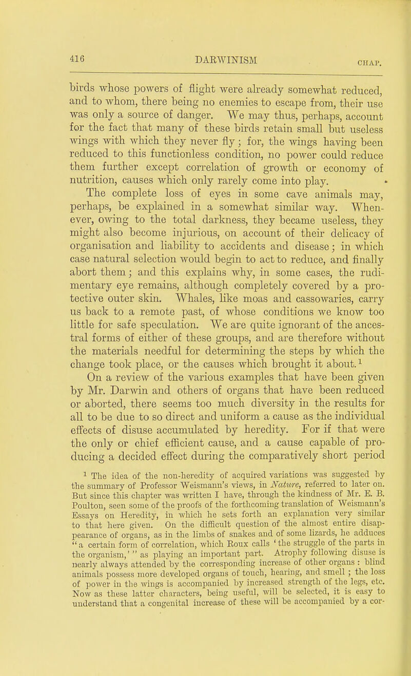 CHAP. birds whose powers of flight were already somewhat reduced, and to whom, there being no enemies to escape from, their use was only a source of danger. We may thus, perhaps, account for the fact that many of these birds retain small but useless wings with which they never fly; for, the wings having been reduced to this functionless condition, no power could reduce them further except correlation of growth or economy of nutrition, causes which only rarely come into play. The complete loss of eyes in some cave animals may, perhaps, be explained in a somewhat similar way. When- ever, owing to the total darkness, they became useless, they might also become injurious, on account of their delicacy of organisation and liability to accidents and disease; in which case natural selection would begin to act to reduce, and finally abort them; and this explains why, in some cases, the rudi- mentary eye remains, although completely covered by a pro- tective outer skin. Whales, like moas and cassowaries, carry us back to a remote past, of whose conditions we know too little for safe speculation. We are quite ignorant of the ances- tral forms of either of these groups, and are therefore without the materials needful for determining the steps by which the change took place, or the causes which brought it about.1 On a review of the various examples that have been given by Mr. Darwin and others of organs that have been reduced or aborted, there seems too much diversity in the results for all to be due to so direct and uniform a cause as the individual effects of disuse accumulated by heredity. For if that were the only or chief efficient cause, and a cause capable of pro- ducing a decided effect during the comparatively short period 1 The idea of the non-heredity of acquired variations was suggested by the summary of Professor Weismann's views, in Nature, referred to later on. But since this chapter was written I have, through the kindness of Mr. E. B. Poulton, seen some of the proofs of the forthcoming translation of Weismann's Essays on Heredity, in which he sets forth an explanation very similar to that here given. On the difficult question of the almost entire disap- pearance of organs, as in the limbs of snakes and of some lizards, he adduces a certain form of correlation, which Eoux calls ' the struggle of the parts in the organism,' as playing an important part. Atrophy following disuse is nearly always attended by the corresponding increase of other organs : blind animals possess more developed organs of touch, hearing, and smell ; the loss of power in the wings is accompanied by increased strength of the legs, etc. Now as these latter characters, being useful, will be selected, it is easy to understand that a congenital increase of these will be accompanied by a cor-