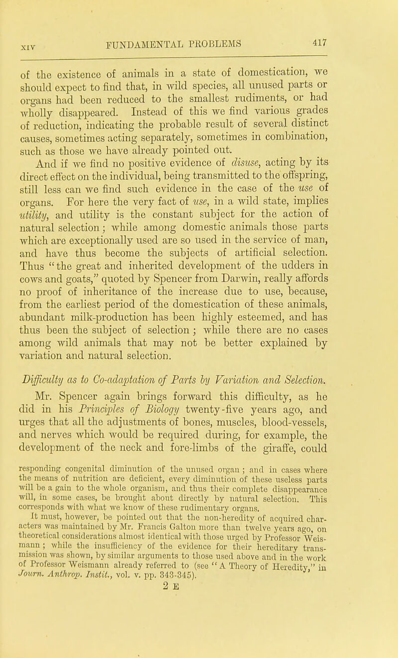 of the existence of animals in a state of domestication, we should expect to find that, in wild species, all unused parts or organs had been reduced to the smallest rudiments, or had wholly disappeared. Instead of this we find various grades of reduction, indicating the probable result of several distinct causes, sometimes acting separately, sometimes in combination, such as those we have already pointed out. And if we find no positive evidence of disuse, acting by its direct effect on the individual, being transmitted to the offspring, still less can we find such evidence in the case of the use of organs. For here the very fact of use, in a wild state, implies utility, and utility is the constant subject for the action of natural selection; while among domestic animals those parts which are exceptionally used are so used in the service of man, and have thus become the subjects of artificial selection. Thus  the great and inherited development of the udders in cows and goats, quoted by Spencer from Darwin, really affords no proof of inheritance of the increase due to use, because, from the earliest period of the domestication of these animals, abundant milk-production has been highly esteemed, and has thus been the subject of selection; while there are no cases among wild animals that may not be better explained by variation and natural selection. Difficulty as to Co-adaptation of Parts by Variation and Selection. Mr. Spencer again brings forward this difficulty, as he did in his Principles of Biology twenty-five years ago, and urges that all the adjustments of bones, muscles, blood-vessels, and nerves which would be required during, for example, the development of the neck and fore-limbs of the giraffe, could responding congenital diminution of the unused organ ; and in cases where the means of nutrition are deficient, every diminution of these useless parts will be a gain to the whole organism, and thus their complete disappearance will, in some cases, be brought about directly by natural selection. This corresponds with what we know of these rudimentary organs. It must, however, be pointed out that the non-heredity of acquired char- acters was maintained by Mr. Francis Galton more than twelve years ago, on theoretical considerations almost identical with those urged by Professor Weis- mann ; while the insufficiency of the evidence for their hereditary trans- mission was shown, by similar arguments to those used above and in the work of Professor Weismann already referred to (see A Theory of Heredity  in Journ. Anthrop. Instit., vol. v. pp. 343-345). 2 B