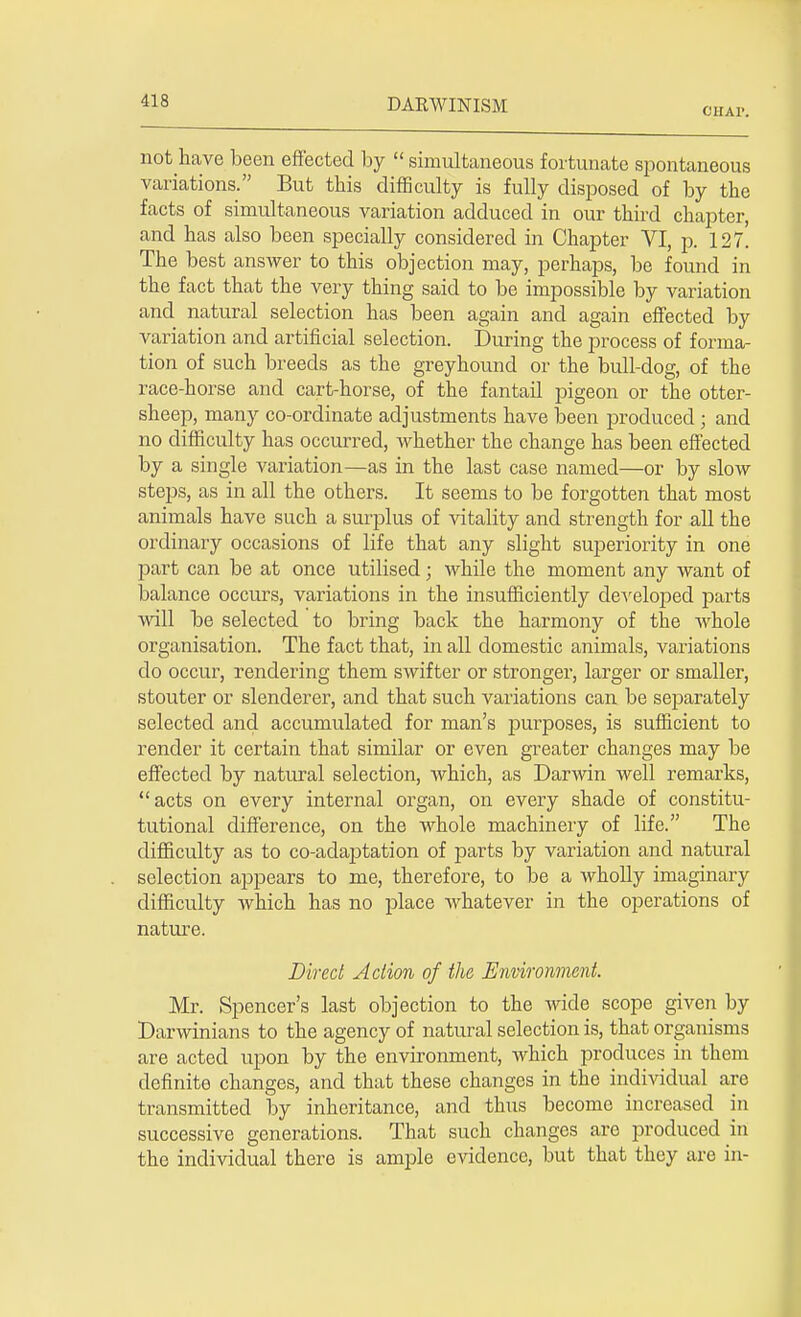 CIIAI'. not have been effected by  simultaneous fortunate spontaneous variations. But this difficulty is fully disposed of by the facts of simultaneous variation adduced in our third chapter, and has also been specially considered in Chapter VI, p. 127. The best answer to this objection may, perhaps, be found in the fact that the very thing said to be impossible by variation and natural selection has been again and again effected by variation and artificial selection. During the process of forma- tion of such breeds as the greyhound or the bull-dog, of the race-horse and cart-horse, of the fantail pigeon or the otter- sheep, many co-ordinate adjustments have been produced ; and no difficulty has occurred, whether the change has been effected by a single variation—as in the last case named—or by slow steps, as in all the others. It seems to be forgotten that most animals have such a surplus of vitality and strength for all the ordinary occasions of life that any slight superiority in one part can be at once utilised; while the moment any want of balance occurs, variations in the insufficiently developed parts will be selected to bring back the harmony of the whole organisation. The fact that, in all domestic animals, variations do occur, rendering them swifter or stronger, larger or smaller, stouter or slenderer, and that such variations can be separately selected and accumulated for man's purposes, is sufficient to render it certain that similar or even greater changes may be effected by natural selection, which, as Darwin well remarks, acts on every internal organ, on every shade of constitu- tutional difference, on the whole machinery of life. The difficulty as to co-adaptation of parts by variation and natural selection appears to me, therefore, to be a wholly imaginary difficulty which has no place whatever in the operations of nature. Direct Action of the Environment. Mr. Spencer's last objection to the wide scope given by Darwinians to the agency of natural selection is, that organisms are acted upon by the environment, which produces in them definite changes, and that these changes in the individual are transmitted by inheritance, and thus become increased in successive generations. That such changes are produced in the individual there is ample evidence, but that they are in-