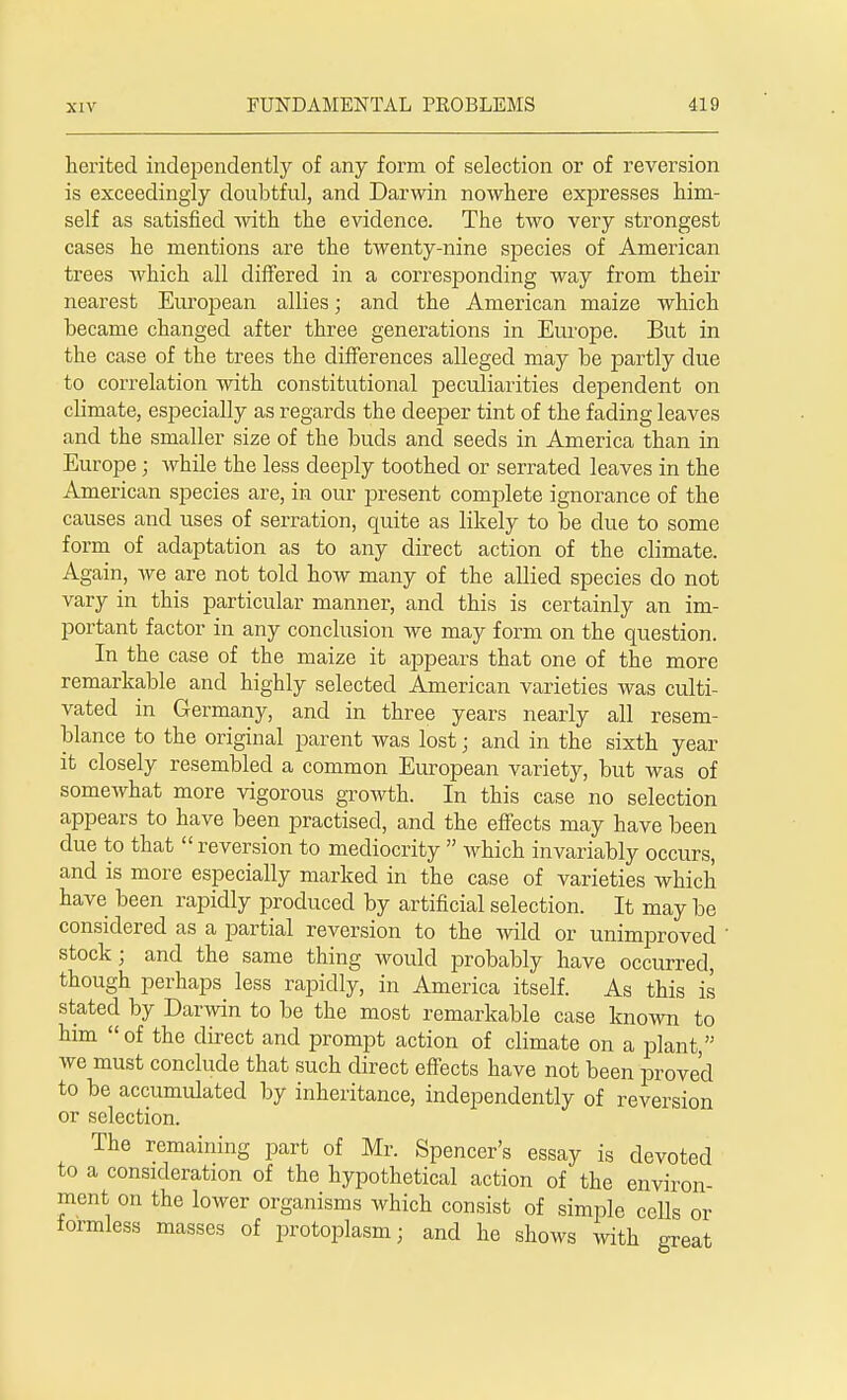 herited independently of any form of selection or of reversion is exceedingly doubtful, and Darwin nowhere expresses him- self as satisfied with the evidence. The two very strongest cases he mentions are the twenty-nine species of American trees which all differed in a corresponding way from their nearest European allies; and the American maize which became changed after three generations in Europe. But in the case of the trees the differences alleged may be partly due to correlation with constitutional peculiarities dependent on climate, especially as regards the deeper tint of the fading leaves and the smaller size of the buds and seeds in America than in Europe; while the less deeply toothed or serrated leaves in the American species are, in our present complete ignorance of the causes and uses of serration, quite as likely to be due to some form of adaptation as to any direct action of the climate. Again, Ave are not told how many of the allied species do not vary in this particular manner, and this is certainly an im- portant factor in any conclusion we may form on the question. In the case of the maize it appears that one of the more remarkable and highly selected American varieties was culti- vated in Germany, and in three years nearly all resem- blance to the original parent was lost; and in the sixth year it closely resembled a common European variety, but was of somewhat more vigorous growth. In this case no selection appears to have been practised, and the effects may have been due to that  reversion to mediocrity  which invariably occurs, and is more especially marked in the case of varieties which have been rapidly produced by artificial selection. It may be considered as a partial reversion to the wild or unimproved ' stock; and the same thing would probably have occurred, though perhaps less rapidly, in America itself. As this is stated by Darwin to be the most remarkable case known to him  of the direct and prompt action of climate on a plant, we must conclude that such direct effects have not been proved to be accumulated by inheritance, independently of reversion or selection. The remaining part of Mr. Spencer's essay is devoted to a consideration of the hypothetical action of the environ- ment on the lower organisms which consist of simple cells or formless masses of protoplasm; and he shows with great