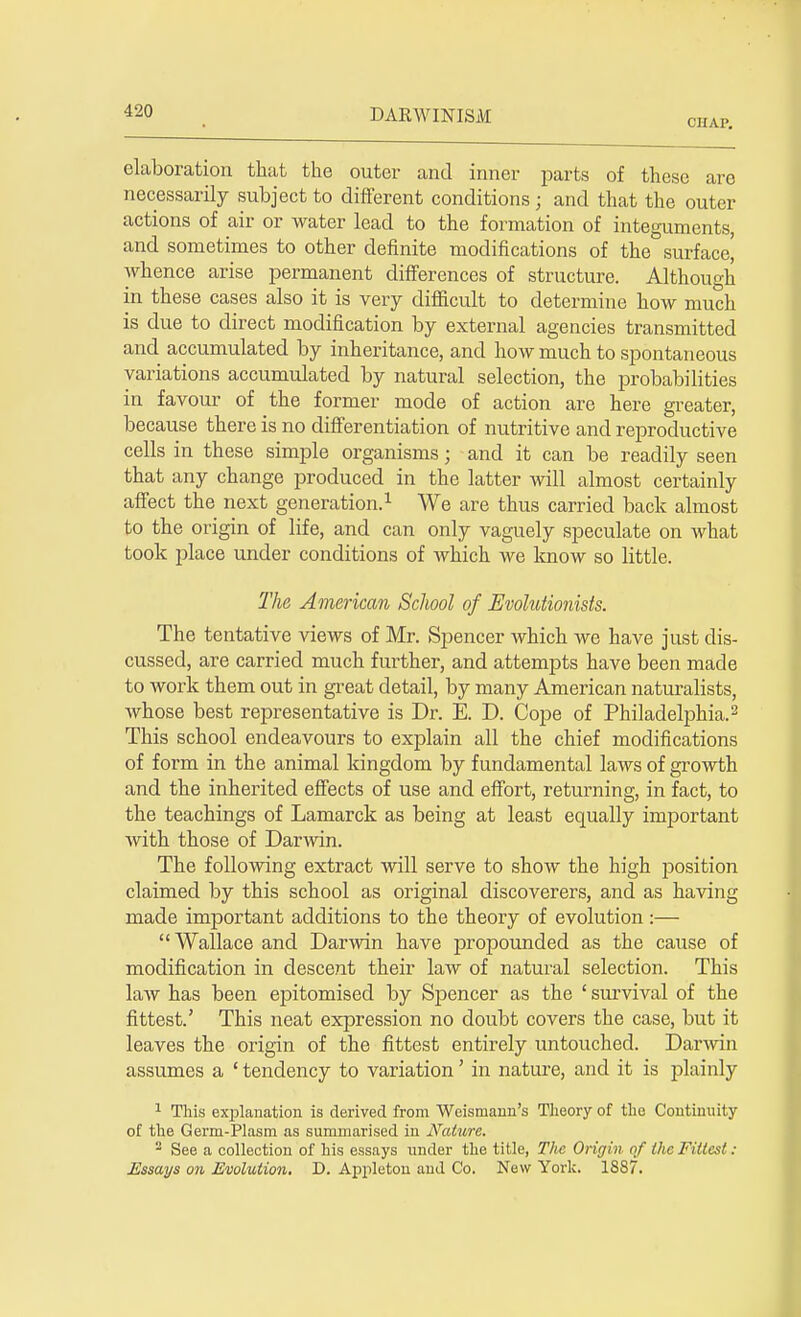 CHAP. elaboration that the outer and inner parts of these are necessarily subject to different conditions; and that the outer actions of air or water lead to the formation of integuments, and sometimes to other definite modifications of the surface' Avhence arise permanent differences of structure. Although in these cases also it is very difficult to determine how much is due to direct modification by external agencies transmitted and accumulated by inheritance, and how much to spontaneous variations accumulated by natural selection, the probabilities in favour of the former mode of action are here greater, because there is no differentiation of nutritive and reproductive cells in these simple organisms; and it can be readily seen that any change produced in the latter will almost certainly affect the next generation.1 We are thus carried back almost to the origin of life, and can only vaguely speculate on what took place under conditions of which we know so little. The American School of Evolutionists. The tentative views of Mr. Spencer which we have just dis- cussed, are carried much further, and attempts have been made to work them out in great detail, by many American naturalists, whose best representative is Dr. E. D. Cope of Philadelphia.2 This school endeavours to explain all the chief modifications of form in the animal kingdom by fundamental laws of growth and the inherited effects of use and effort, returning, in fact, to the teachings of Lamarck as being at least equally important with those of Darwin. The following extract will serve to show the high position claimed by this school as original discoverers, and as having made important additions to the theory of evolution:—  Wallace and Darwin have propounded as the cause of modification in descent their law of natural selection. This law has been epitomised by Spencer as the ' survival of the fittest.' This neat expression no doubt covers the case, but it leaves the origin of the fittest entirely untouched. Darwin assumes a ' tendency to variation' in nature, and it is plainly 1 This explanation is derived from Weisrnann's Theory of the Continuity of the Germ-Plasm as summarised in Nature. 2 See a collection of his essays under the title, The Origin of the Fittest ; JEssays on Evolution. D. Appletou and Co. New York. 1887.