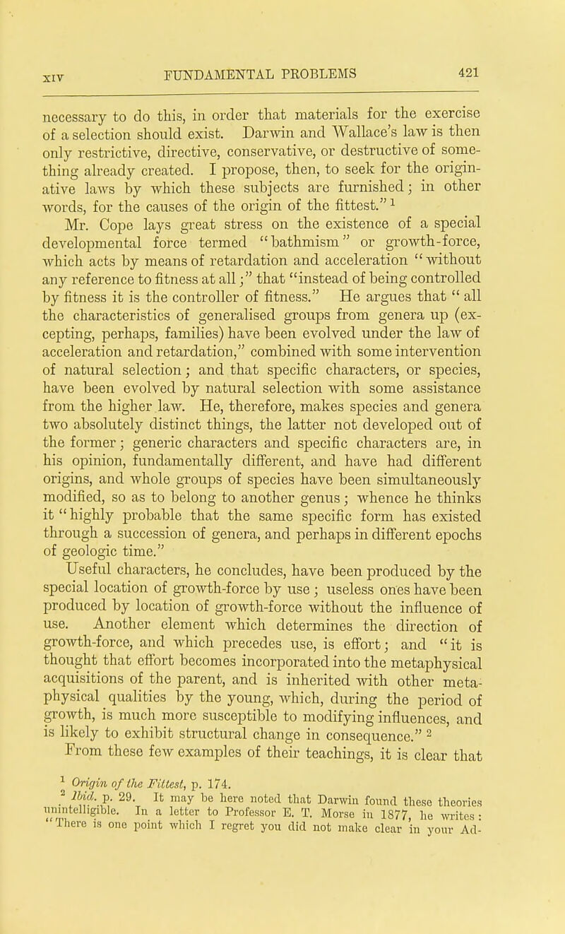 necessary to do this, in order that materials for the exercise of a selection should exist. Darwin and Wallace's law is then only restrictive, directive, conservative, or destructive of some- thing already created. I propose, then, to seek for the origin- ative laws by which these subjects are furnished; in other words, for the causes of the origin of the fittest.1 Mr. Cope lays great stress on the existence of a special developmental force termed bathmism or growth-force, which acts by means of retardation and acceleration  without any reference to fitness at allthat instead of being controlled by fitness it is the controller of fitness. He argues that  all the characteristics of generalised groups from genera up (ex- cepting, perhaps, families) have been evolved under the law of acceleration and retardation, combined with some intervention of natural selection; and that specific characters, or species, have been evolved by natural selection with some assistance from the higher law. He, therefore, makes species and genera two absolutely distinct things, the latter not developed out of the former; generic characters and specific characters are, in his opinion, fundamentally different, and have had different origins, and whole groups of species have been simultaneously modified, so as to belong to another genus; whence he thinks it highly probable that the same specific form has existed through a succession of genera, and perhaps in different epochs of geologic time. Useful characters, he concludes, have been produced by the special location of growth-force by use j useless ones have been produced by location of growth-force without the influence of use. Another element which determines the direction of growth-force, and which precedes use, is effort; and it is thought that effort becomes incorporated into the metaphysical acquisitions of the parent, and is inherited with other meta- physical qualities by the young, which, during the period of growth, is much more susceptible to modifying influences, and is likely to exhibit structural change in consequence. 2 From these few examples of their teachings, it is clear that 1 Origin of the Fittest, p. 174. 2 Hid. p. 29. It may be here noted that Darwin found these theories unintelligible. In a letter to Professor E. T. Morse in 1877, he writes- ' There is one point which I regret you did not make clear in your Ad-