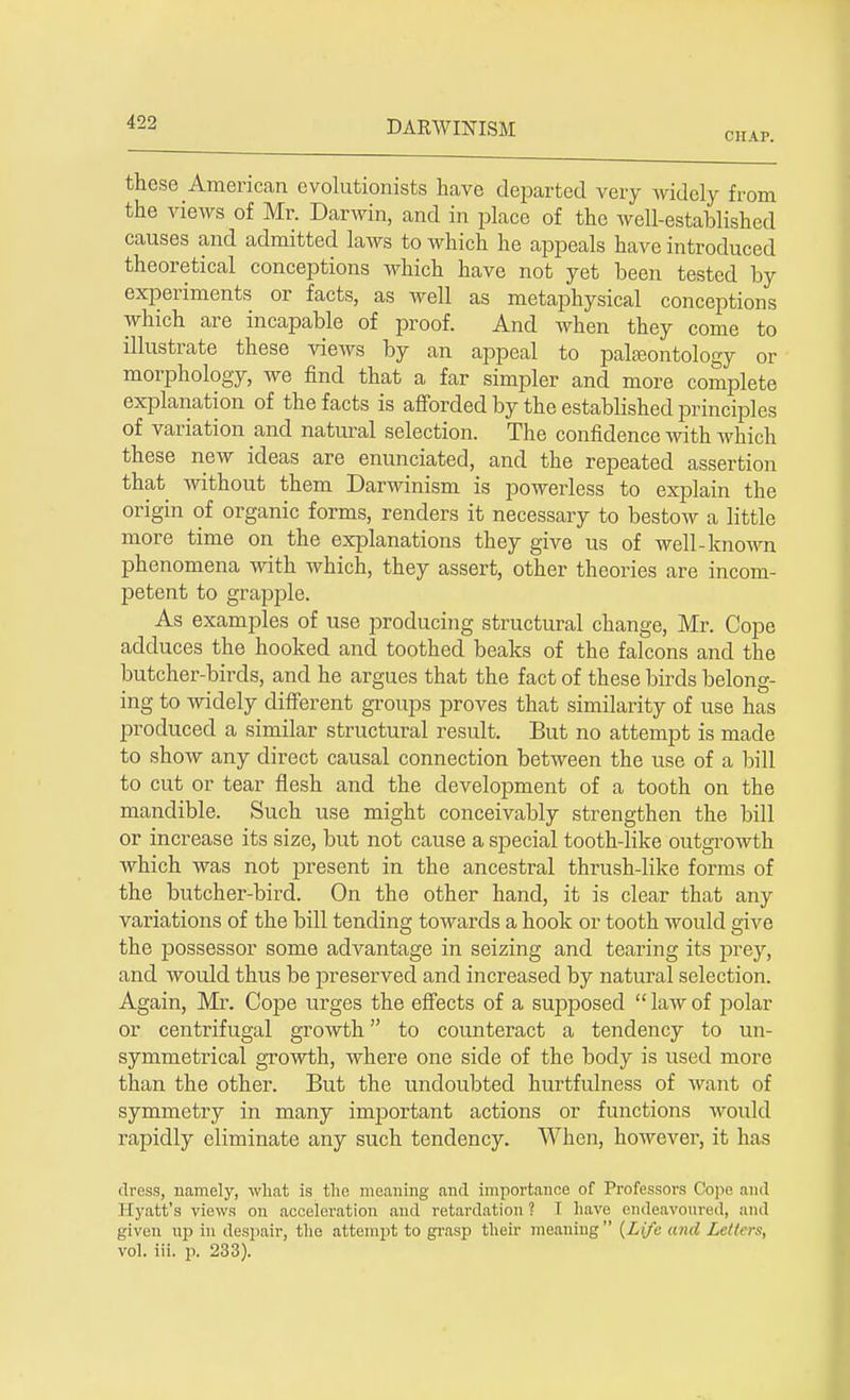 CHAP. these American evolutionists have departed very widely from the views of Mr. Darwin, and in place of the well-established causes and admitted laws to which he appeals have introduced theoretical conceptions which have not yet been tested by experiments or facts, as well as metaphysical conceptions which are incapable of proof. And when they come to illustrate these views by an appeal to paheontology or morphology, we find that a far simpler and more complete explanation of the facts is afforded by the established principles of variation and natural selection. The confidence with which these new ideas are enunciated, and the repeated assertion that without them Darwinism is powerless to explain the origin of organic forms, renders it necessary to bestow a little more time on the explanations they give us of well-known phenomena with which, they assert, other theories are incom- petent to grapple. As examples of use producing structural change, Mr. Cope adduces the hooked and toothed beaks of the falcons and the butcher-birds, and he argues that the fact of these birds belong- ing to widely different groups proves that similarity of use has produced a similar structural result. But no attempt is made to show any direct causal connection between the use of a bill to cut or tear flesh and the development of a tooth on the mandible. Such use might conceivably strengthen the bill or increase its size, but not cause a special tooth-like outgrowth which was not present in the ancestral thrush-like forms of the butcher-bird. On the other hand, it is clear that any variations of the bill tending towards a hook or tooth would give the possessor some advantage in seizing and tearing its prey, and would thus be preserved and increased by natural selection. Again, Mr. Cope urges the effects of a supjDosed  law of polar or centrifugal growth to counteract a tendency to un- symmetrical growth, where one side of the body is used more than the other. But the undoubted hurtfulness of want of symmetry in many important actions or functions would rapidly eliminate any such tendency. When, however, it has dress, namely, what is the meaning and importance of Professors Cope and Hyatt's views on acceleration and retardation? I have endeavoured, and given up in despair, the attempt to grasp their meaning {Life and Letters, vol. iii. p. 233).
