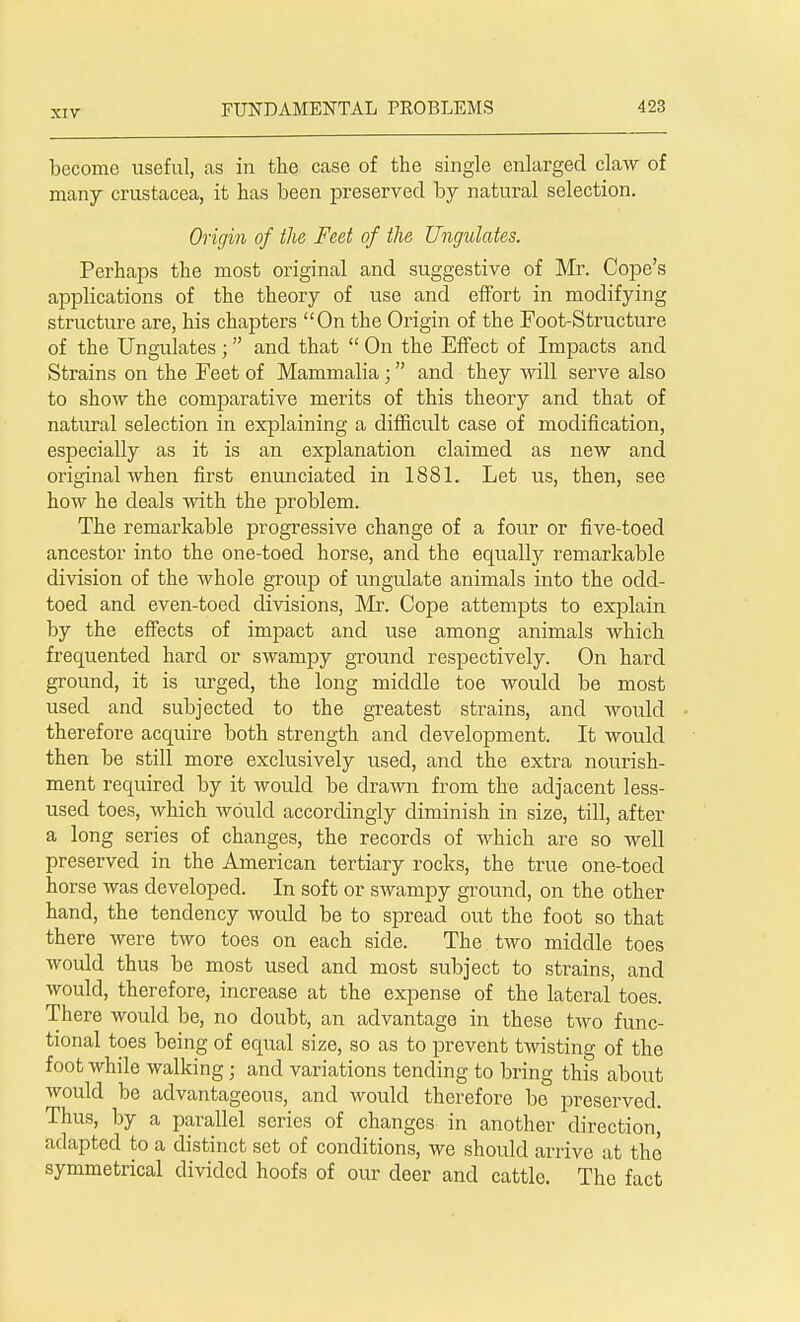 become useful, as in the case of the single enlarged claw of many Crustacea, it has been preserved by natural selection. Origin of the Feet of the Ungulates. Perhaps the most original and suggestive of Mr. Cope's applications of the theory of use and effort in modifying structure are, his chapters On the Origin of the Foot-Structure of the Ungulates ; and that  On the Effect of Impacts and Strains on the Feet of Mammalia; and they will serve also to show the comparative merits of this theory and that of natural selection in explaining a difficult case of modification, especially as it is an explanation claimed as new and original when first enunciated in 1881. Let us, then, see how he deals with the problem. The remarkable progressive change of a four or five-toed ancestor into the one-toed horse, and the equally remarkable division of the whole group of ungulate animals into the odd- toed and even-toed divisions, Mr. Cope attempts to explain by the effects of impact and use among animals which frequented hard or swampy ground respectively. On hard ground, it is urged, the long middle toe would be most used and subjected to the greatest strains, and would therefore acquire both strength and development. It would then be still more exclusively used, and the extra nourish- ment required by it would be drawn from the adjacent less- used toes, which would accordingly diminish in size, till, after a long series of changes, the records of which are so well preserved in the American tertiary rocks, the true one-toed horse was developed. In soft or swampy ground, on the other hand, the tendency would be to spread out the foot so that there were two toes on each side. The two middle toes would thus be most used and most subject to strains, and would, therefore, increase at the expense of the lateral toes. There would be, no doubt, an advantage in these two func- tional toes being of equal size, so as to prevent twisting of the foot while walking; and variations tending to bring this about would be advantageous, and would therefore be preserved. Thus, by a parallel series of changes in another direction, adapted to a distinct set of conditions, we should arrive at the symmetrical divided hoofs of our deer and cattle. The fact