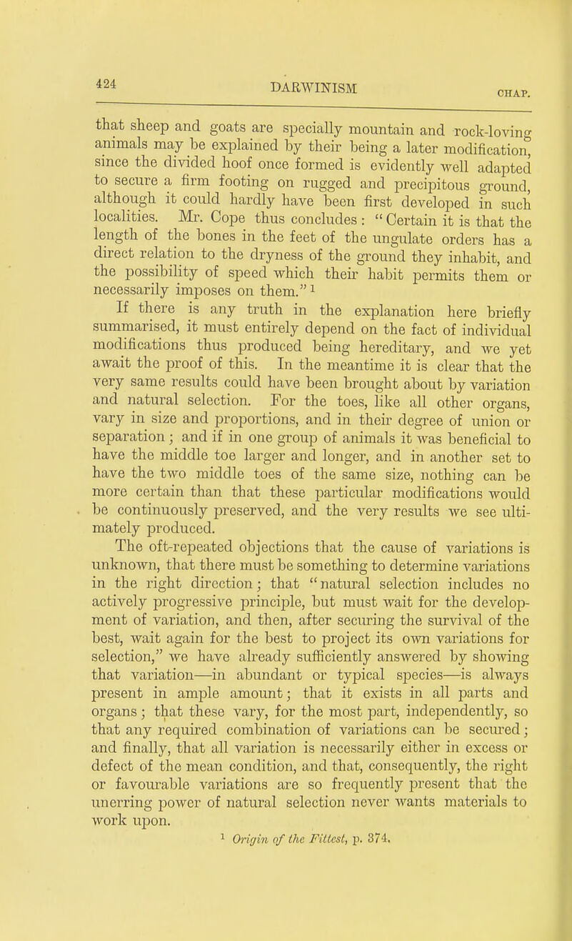 CHAP. that sheep and goats are specially mountain and rock-loving animals may be explained by their being a later modification^ since the divided hoof once formed is evidently well adapted to secure a firm footing on rugged and precipitous ground, although it could hardly have been first developed in such localities. Mr. Cope thus concludes : Certain it is that the length of the bones in the feet of the ungulate orders has a direct relation to the dryness of the ground they inhabit, and the possibility of speed which their habit permits them or necessarily imposes on them.1 If there is any truth in the explanation here briefly summarised, it must entirely depend on the fact of individual modifications thus produced being hereditary, and we yet await the proof of this. In the meantime it is clear that the very same results could have been brought about by variation and natural selection. For the toes, like all other organs, vary in size and proportions, and in their degree of union or separation ; and if in one group of animals it was beneficial to have the middle toe larger and longer, and in another set to have the two middle toes of the same size, nothing can be more certain than that these particular modifications would be continuously preserved, and the very results we see ulti- mately produced. The oft-repeated objections that the cause of variations is unknown, that there must be something to determine variations in the right direction; that natural selection includes no actively progressive principle, but must wait for the develop- ment of variation, and then, after securing the survival of the best, wait again for the best to project its own variations for selection, we have already sufficiently answered by showing that variation—in abundant or typical species—is always present in ample amount; that it exists in all parts and organs • that these vary, for the most part, independently, so that any required combination of variations can be secured j and finally, that all variation is necessarily either in excess or defect of the mean condition, and that, consequently, the right or favourable variations are so frequently present that the unerring power of natural selection never wants materials to work upon.