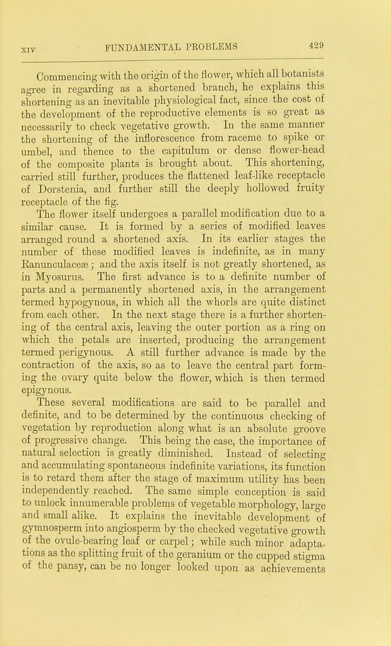 Commencing with the origin of the flower, which all botanists agree in regarding as a shortened branch, he explains this shortening as an inevitable physiological fact, since the cost of the development of the reproductive elements is so great as necessarily to check vegetative growth. In the same manner the shortening of the inflorescence from raceme to spike or umbel, and thence to the capitulum or dense flower-head of the composite plants is brought about. This shortening, carried still further, produces the flattened leaf-like receptacle of Dorstenia, and further still the deeply hollowed fruity receptacle of the fig. The flower itself undergoes a parallel modification due to a similar cause. It is formed by a series of modified leaves arranged round a shortened axis. In its earlier stages the number of these modified leaves is indefinite, as in many Eanunculacese; and the axis itself is not greatly shortened, as in Myosurus. The first advance is to a definite number of parts and a permanently shortened axis, in the arrangement termed hypogynous, in which all the whorls are quite distinct from each other. In the next stage there is a further shorten- ing of the central axis, leaving the outer portion as a ring on which the petals are inserted, producing the arrangement termed perigynous. A still further advance is made by the contraction of the axis, so as to leave the central part form- ing the ovary quite below the flower, which is then termed epigynous. These several modifications are said to be parallel and definite, and to be determined by the continuous checking of vegetation by reproduction along what is an absolute groove of progressive change. This being the case, the importance of natural selection is greatly diminished. Instead of selecting and accumulating spontaneous indefinite variations, its function is to retard them after the stage of maximum utility has been independently reached. The same simple conception is said to unlock innumerable problems of vegetable morphology, large and small alike. It explains the inevitable development of gymnosperm into angiosperm by the checked vegetative growth of the ovule-bearing leaf or carpel; while such minor adapta- tions as the splitting fruit of the geranium or the cupped stigma of the pansy, can be no longer looked upon as achievements