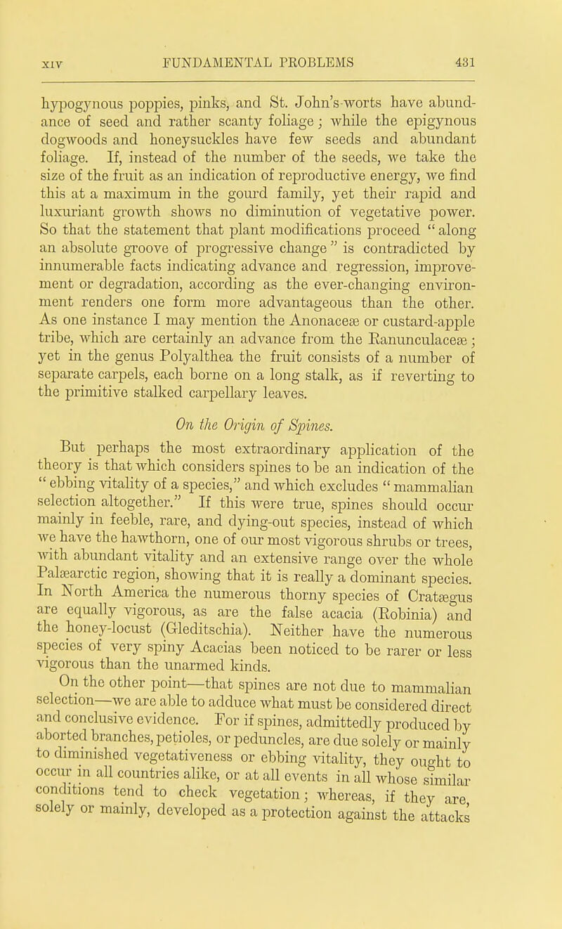 kypogynous poppies, pinks, and St. John's-worts have abund- ance of seed and rather scanty foliage; while the epigynous dogwoods and honeysuckles have few seeds and abundant foliage. If, instead of tke number of the seeds, we take the size of the fruit as an indication of reproductive energy, we find this at a maximum in the gourd family, yet their rapid and luxuriant growth shows no diminution of vegetative power. So that the statement that jslant modifications proceed along an absolute groove of progressive change is contradicted by innumerable facts indicating advance and regression, improve- ment or degradation, according as the ever-changing environ- ment renders one form more advantageous than the other. As one instance I may mention the Anonaceae or custard-apple tribe, which are certainly an advance from the Banunculaceae; yet in the genus Polyalthea the fruit consists of a number of separate carpels, each borne on a long stalk, as if reverting to the primitive stalked carpellary leaves. On the Origin of Spines. But perhaps the most extraordinary application of the theory is that which considers spines to be an indication of the ebbing vitality of a species, and which excludes mammalian selection altogether. If this were true, spines should occur mainly in feeble, rare, and dying-out species, instead of which we have the hawthorn, one of our most vigorous shrubs or trees, with abundant vitality and an extensive range over the whole Palsearctic region, showing that it is really a dominant species. In North America the numerous thorny species of Crataegus are equally vigorous, as are the false acacia (Eobinia) and the honey-locust (Gleditschia). Neither have the numerous species of very spiny Acacias been noticed to be rarer or less vigorous than the unarmed kinds. On the other point—that spines are not due to mammalian selection—we are able to adduce what must be considered direct and conclusive evidence. For if spines, admittedly produced by aborted branches, petioles, or peduncles, are due solely or mainly to diminished vegetativeness or ebbing vitality, they ought to occur in all countries alike, or at all events in all whose similar conditions tend to check vegetation; whereas, if they are solely or mainly, developed as a protection against the attacks
