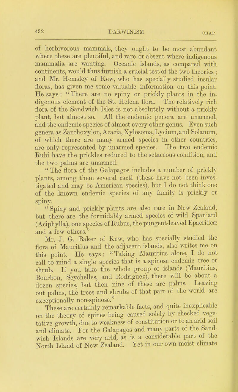 CHAP. of herbivorous mammals, they ought to be most abundant where these are plentiful, and rare or absent where indigenous mammalia are wanting. Oceanic islands, as compared with continents, would thus furnish a crucial test of the two theories ; and Mr. Hemsley of Kew, who has specially studied insular floras, has given me some valuable information on this point. He says:  There are no spiny or prickly plants in the in- digenous element of the St. Helena flora. The relatively rich flora of the Sandwich Isles is not absolutely without a prickly plant, but almost so. All the endemic genera are unarmed, and the endemic species of almost every other genus. Even such genera as Zanthoxylon, Acacia, Xylosoma,Lycium,and Solanum, of which there are many armed species in other countries, are only represented by unarmed species. The two endemic Kubi have the prickles reduced to the setaceous condition, and the two palms are unarmed.  The flora of the Galapagos includes a number of prickly plants, among them several cacti (these have not been inves- tigated and may be American species), but I do not think one of the known endemic species of any family is prickly or spiny.  Spiny and prickly plants are also rare in New Zealand, but there are the formidably armed species of wild Spaniard (Aciphylla), one species of Rubus, the pungent-leaved Epacridese and a few others. Mr. J. G. Baker of Kew, who has specially studied the flora of Mauritius and the adjacent islands, also -writes me on this point. He says:  Taking Mauritius alone, I do not call to mind a single species that is a spinose endemic tree or shrub. If you take the Avhole group of islands (Mauritius, Bourbon, Seychelles, and Bodriguez), there will be about a dozen species, but then nine of these are palms. Leaving out palms, the trees and shrubs of that part of the world are exceptionally non-spinose. These are certainly remarkable facts, and quite inexplicable on the theory of spines being caused solely by checked vege- tative growth, due to weakness of constitution or to an and sod and climate. For the Galapagos and many parts of the Sand- wich Islands are very arid, as is a considerable part of the North Island of New Zealand. Yet in our own moist climate
