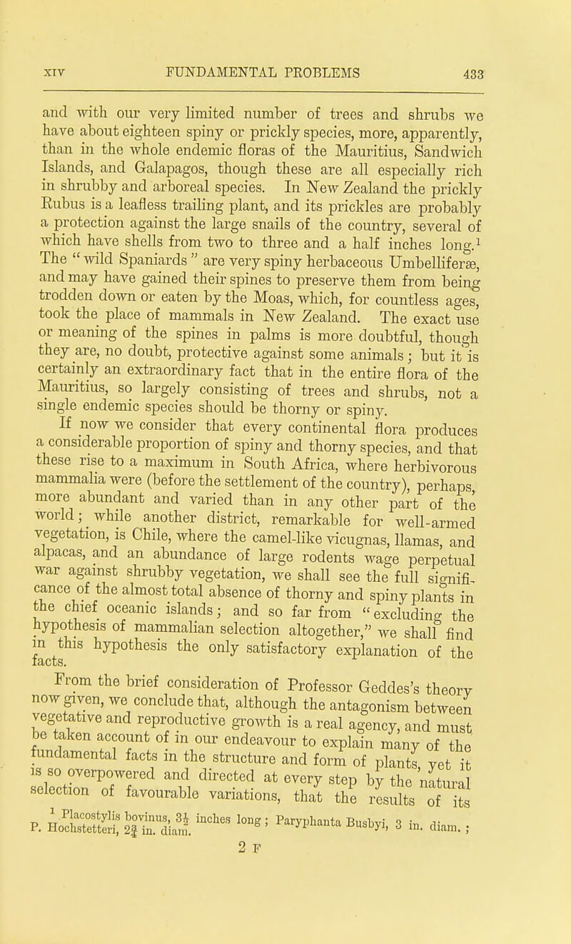 and with our very limited number of trees and shrubs we have about eighteen spiny or prickly species, more, apparently, than in the whole endemic floras of the Mauritius, Sandwich Islands, and Galapagos, though these are all especially rich in shrubby and arboreal species. In New Zealand the prickly Eubus is a leafless trailing plant, and its prickles are probably a protection against the large snails of the country, several of which have shells from two to three and a half inches long.1 The  wild Spaniards  are very spiny herbaceous Umbellifera;, and may have gained their spines to preserve them from being trodden down or eaten by the Moas, which, for countless ages, took the place of mammals in New Zealand. The exact use or meaning of the spines in palms is more doubtful, though they are, no doubt, protective against some animals; but it is certainly an extraordinary fact that in the entire flora of the Mauritius, so largely consisting of trees and shrubs, not a single endemic species should be thorny or spiny. If now we consider that every continental flora produces a considerable proportion of spiny and thorny species, and that these rise to a maximum in South Africa, where herbivorous mammalia were (before the settlement of the country), perhaps more abundant and varied than in any other part of the world; while another district, remarkable for well-armed vegetation, is Chile, where the camel-like vicugnas, llamas, and alpacas, and an abundance of large rodents wage perpetual war against shrubby vegetation, we shall see the full si<mifi cance of the almost total absence of thorny and spiny plants in the chief oceanic islands; and so far from excluding the hypothesis of mammalian selection altogether, we shall find factf18 hyp0thesis the only satisfactory explanation of the From the brief consideration of Professor Geddes's theory now given, we conclude that, although the antagonism between vegetative and reproductive growth is a real agency, and must be taken account of m our endeavour to explain many of the fundamental facts m the structure and form of plants yet it IZZZl^ direCted at 6Very St6P ^ the '^tural selection of favourable variations, that the results of its P. H^lXS:§rai^iUCbeS l0Dg; ^-taBusbyi, 3 in. dian, ; 2 F