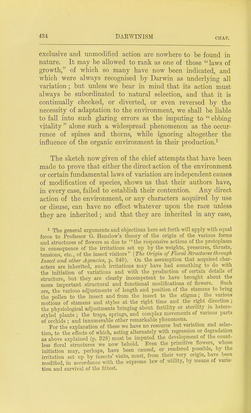 CHAP. exclusive and unmodified action are nowhere to be found in nature. It may be allowed to rank as one of those laws of growth, of which so many have now been indicated, and which were always recognised by Darwin as underlying all variation; but unless we bear in mind that its action must always be subordinated to natural selection, and that it is continually checked, or diverted, or even reversed by the necessity of adaptation to the environment, we shall be liable to fall into such glaring errors as the imputing to  ebbing vitality  alone such a widespread phenomenon as the occur- rence of spines and thorns, while ignoring altogether the influence of the organic environment in their production.1 The sketch now given of the chief attempts that have been made to prove that either the direct action of the environment or certain fundamental laws of variation are independent causes of modification of species, shows us that their authors have, in every case, failed to establish their contention. Any direct action of the environment, or any characters acquired by use or disuse, can have no effect whatever upon the race unless they are inherited j and that they are inherited in any case, 1 The general arguments and objections here set forth will apply with equal force to Professor G. Henslow's theory of the origin of the various forms and structures of flowers as due to '' the responsive actions of the protoplasm in consequence of the irritations set up by the weights, pressures, thrusts, tensions, etc., of the insect visitors  {The Origin of Floral Structures through Insect and other Agencies, p. 340). On the assumption that acquired char- acters are inherited, such irritations may have had something to do with the initiation of variations and with the production of certain details of structure, but they are clearly incompetent to have brought about the more important structural and functional modifications of flowers. Such are, the various adjustments of length and position of the stamens to bring the pollen to the insect and from the insect to the stigma ; the various motions of stamens and styles at the right time and the right direction ; the physiological adjustments bringing about fertility or sterility in hetero- styled plants ; the traps, springs, and complex movements of various parts of orchids ; and innumerable other remarkable phenomena. For the explanation of these we have no resource but variation and selec- tion, to the effects of which, acting alternately with regression or degradation as above explained (p. 328) must be imputed the development of the count- less floral structures we now behold. Even the primitive flowers whoso initiation may, perhaps, have been caused, or rendered possible, by the irritation set up by insects visits, must, from their very origin, have been modified, in accordance with the supreme law of utility, by means of varia- tion and survival of the fittest.